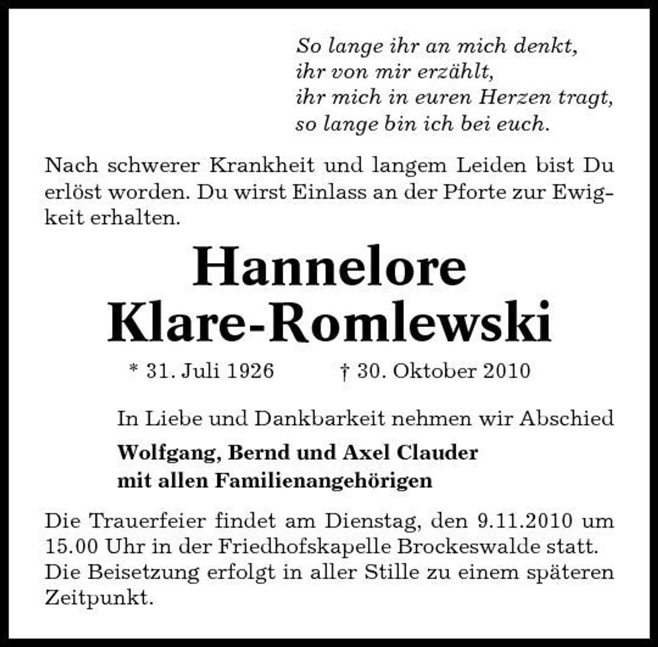 <p>So lange ihr an mich denkt, ihr von mir erzählt, ihr mich in euren Herzen tragt, so lange bin ich bei euch. Nach schwerer Krankheit und langem Leiden bist Du erlöst worden. Du wirst Einlass an der Pforte zur Ewigkeit erhalten.</p><p>Hannelore Klare-Romlewski<br />* 31. Juli 1926 † 30. Oktober 2010 In Liebe und Dankbarkeit nehmen wir Abschied Wolfgang, Bernd und Axel Clauder mit allen Familienangehörigen Die Trauerfeier findet am Dienstag, den 9.11.2010 um 15.00 Uhr in der Friedhofskapelle Brockeswalde statt. Die Beisetzung erfolgt in aller Stille zu einem späteren Zeitpunkt.</p>