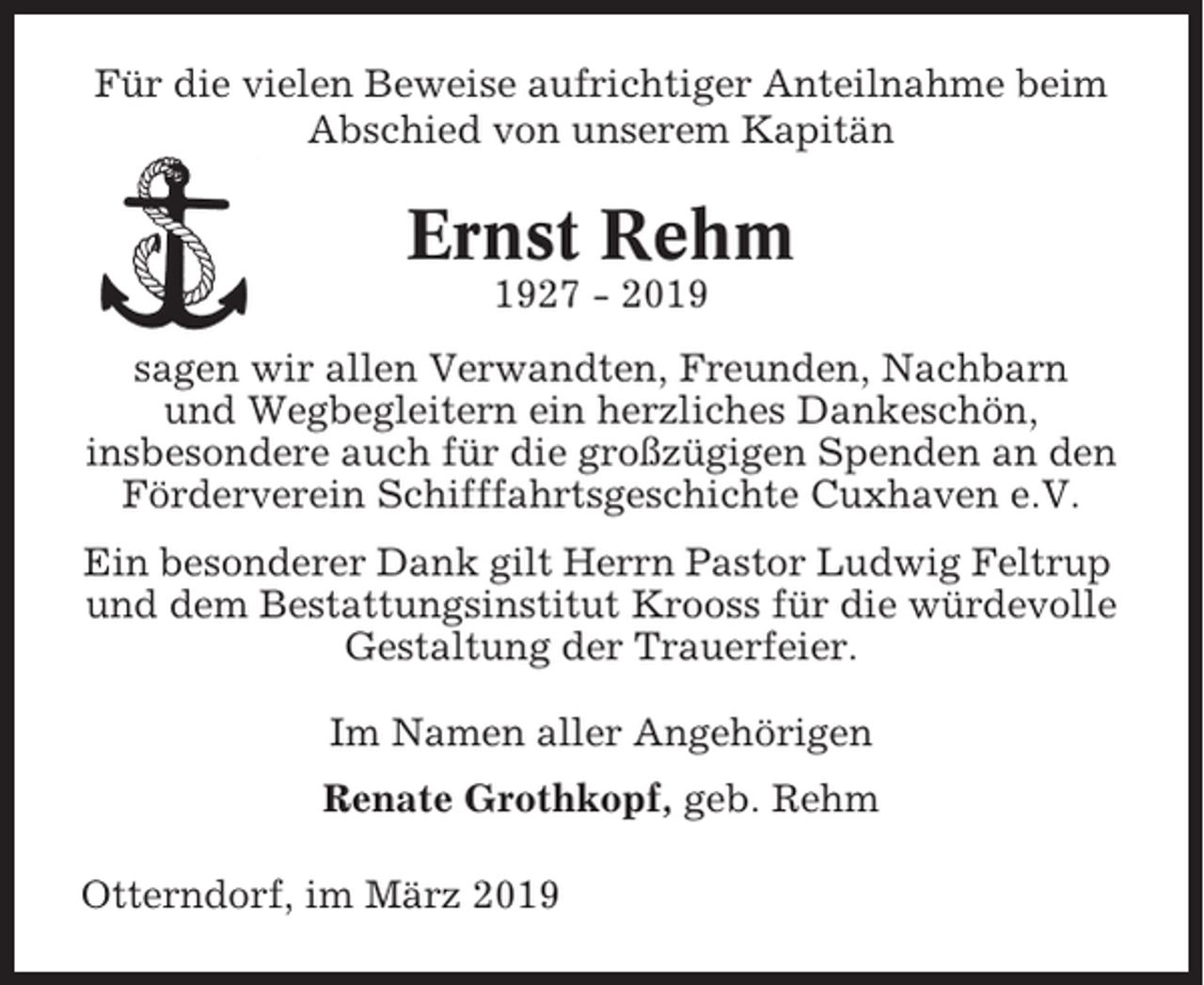 <p>Für die vielen Beweise aufrichtiger Anteilnahme beim<br />Abschied von unserem Kapitän</p><p>Ernst Rehm<br />1927 - 2019<br />sagen wir allen Verwandten, Freunden, Nachbarn<br />und Wegbegleitern ein herzliches Dankeschön,<br />insbesondere auch für die großzügigen Spenden an den<br />Förderverein Schifffahrtsgeschichte Cuxhaven e.V.<br />Ein besonderer Dank gilt Herrn Pastor Ludwig Feltrup<br />und dem Bestattungsinstitut Krooss für die würdevolle<br />Gestaltung der Trauerfeier.<br />Im Namen aller Angehörigen<br />Renate Grothkopf, geb. Rehm<br />Otterndorf, im März 2019</p>