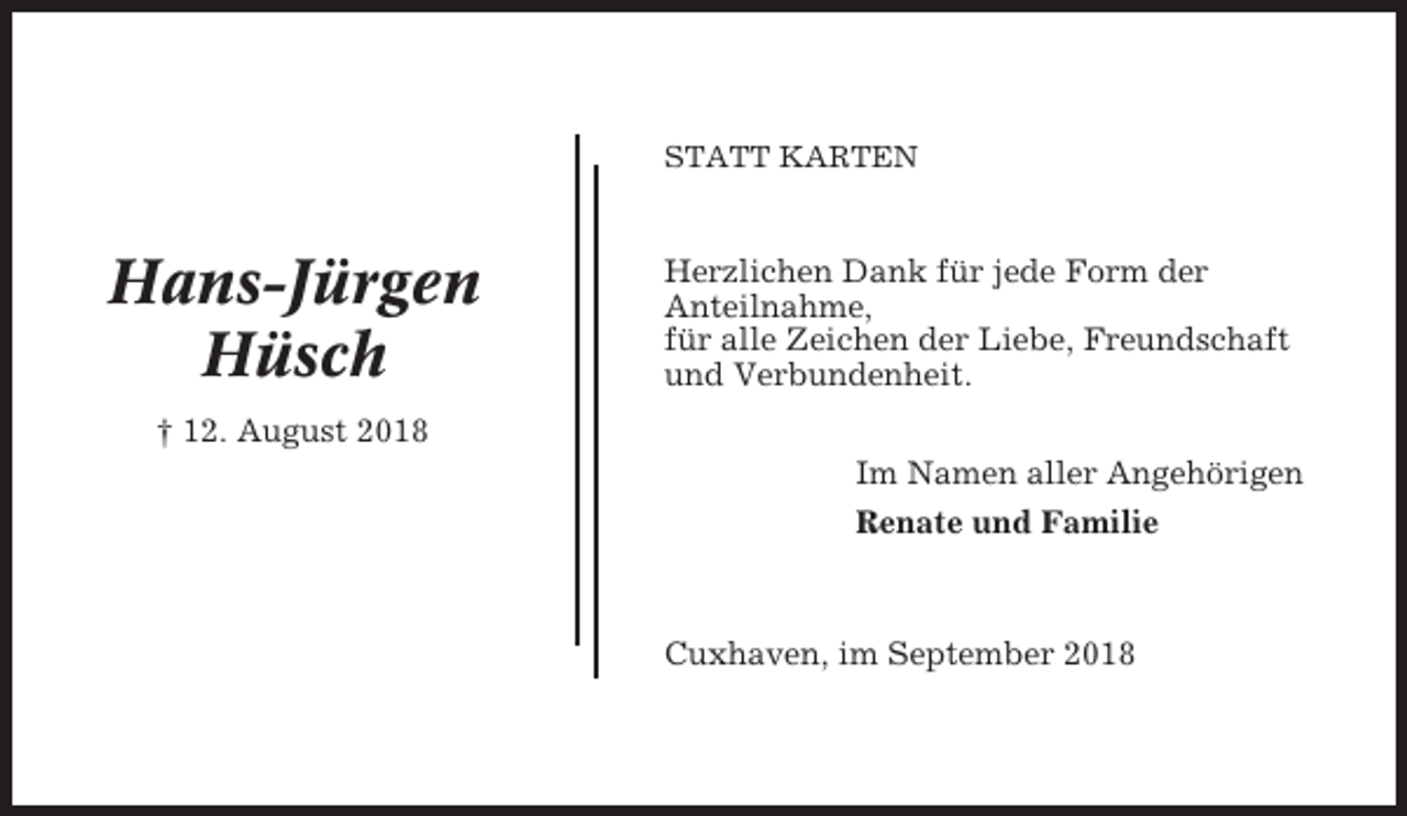 <p>STATT KARTEN</p><p>Hans-Jürgen<br />Hüsch</p><p>Herzlichen Dank für jede Form der<br />Anteilnahme,<br />für alle Zeichen der Liebe, Freundschaft<br />und Verbundenheit.</p><p>† 12. August 2018<br />Im Namen aller Angehörigen<br />Renate und Familie</p><p>Cuxhaven, im September 2018</p>