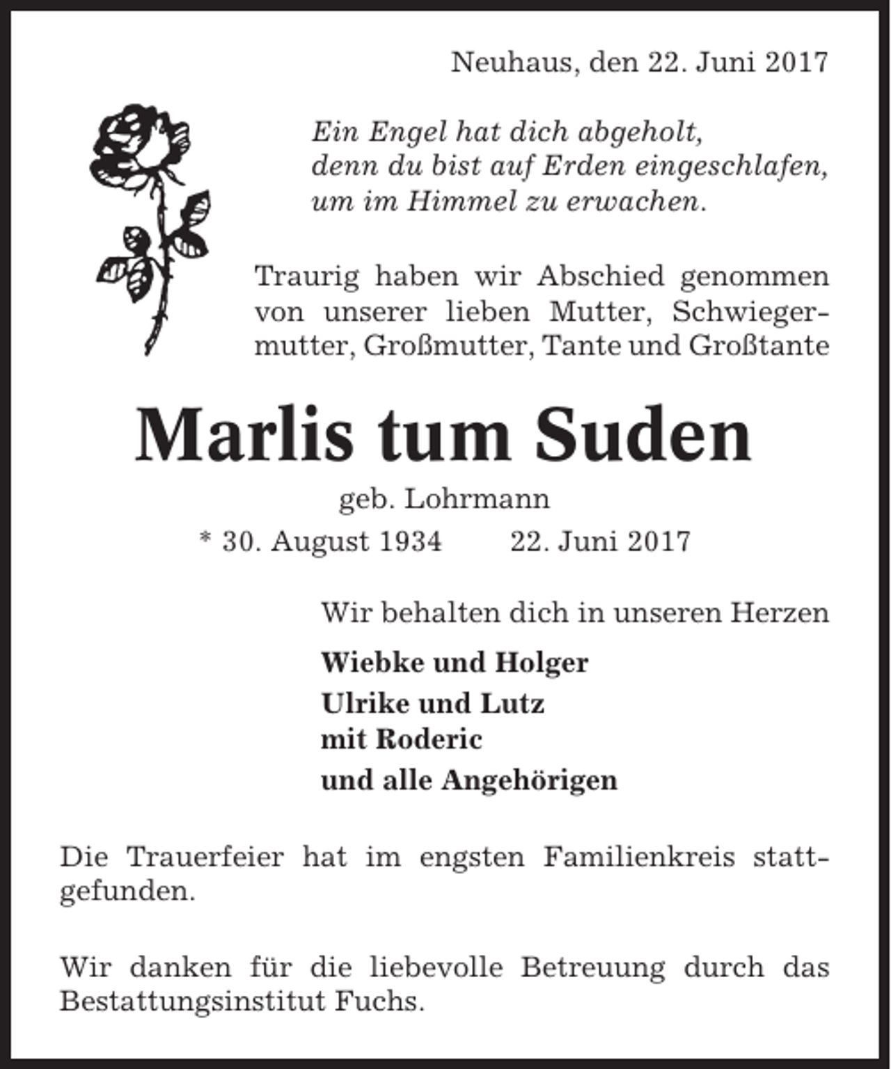 <p>Neuhaus, den 22. Juni 2017<br />Ein Engel hat dich abgeholt,<br />denn du bist auf Erden eingeschlafen,<br />um im Himmel zu erwachen.<br />Traurig haben wir Abschied genommen<br />von unserer lieben Mutter, Schwiegermutter, Großmutter, Tante und Großtante</p><p>Marlis tum Suden<br />geb. Lohrmann<br />* 30. August 1934<br />22. Juni 2017<br />Wir behalten dich in unseren Herzen<br />Wiebke und Holger<br />Ulrike und Lutz<br />mit Roderic<br />und alle Angehörigen<br />Die Trauerfeier hat im engsten Familienkreis stattgefunden.<br />Wir danken für die liebevolle Betreuung durch das<br />Bestattungsinstitut Fuchs.</p>