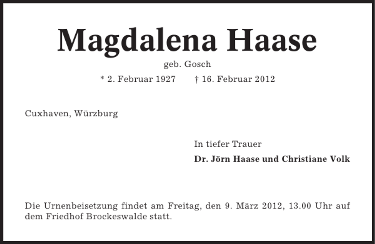 <p>Magdalena Haase<br />geb. Gosch<br />* 2. Februar 1927</p><p>† 16. Februar 2012</p><p>Cuxhaven, Würzburg<br />In tiefer Trauer<br />Dr. Jörn Haase und Christiane Volk</p><p>Die Urnenbeisetzung findet am Freitag, den 9. März 2012, 13.00 Uhr auf<br />dem Friedhof Brockeswalde statt.</p>