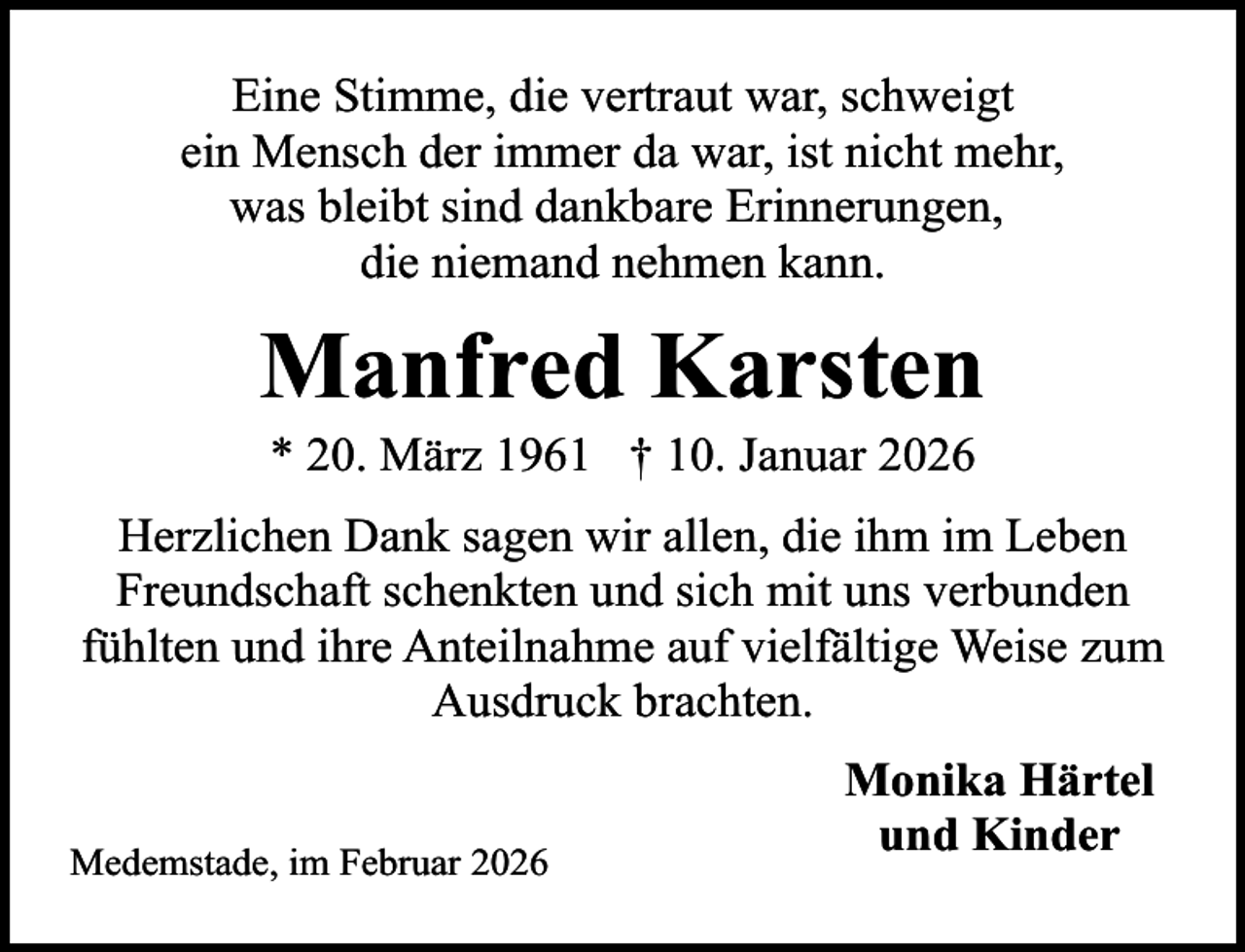 <p>Eine Stimme, die vertraut war, schweigt<br />ein Mensch der immer da war, ist nicht mehr,<br />was bleibt sind dankbare Erinnerungen,<br />die niemand nehmen kann.</p><p>Manfred Karsten<br />* 20. März 1961 † 10. Januar 2026</p><p>Herzlichen Dank sagen wir allen, die ihm im Leben<br />Freundschaft schenkten und sich mit uns verbunden<br />fühlten und ihre Anteilnahme auf vielfältige Weise zum<br />Ausdruck brachten.<br />Medemstade, im Februar 2026</p><p>Monika Härtel<br />und Kinder</p>