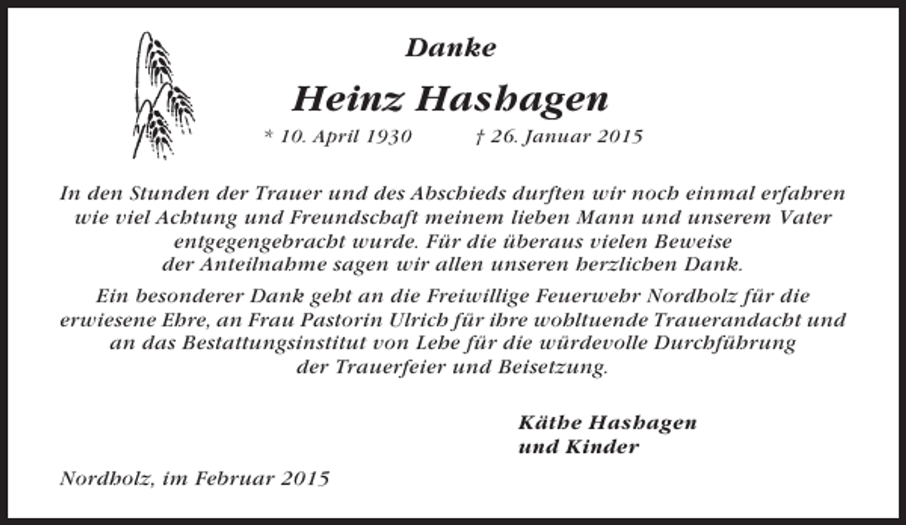 <p>Danke</p><p>Heinz Hashagen<br />* 10. April 1930</p><p>† 26. Januar 2015</p><p>In den Stunden der Trauer und des Abschieds durften wir noch einmal erfahren<br />wie viel Achtung und Freundschaft meinem lieben Mann und unserem Vater<br />entgegengebracht wurde. Für die überaus vielen Beweise<br />der Anteilnahme sagen wir allen unseren herzlichen Dank.<br />Ein besonderer Dank geht an die Freiwillige Feuerwehr Nordholz für die<br />erwiesene Ehre, an Frau Pastorin Ulrich für ihre wohltuende Trauerandacht und<br />an das Bestattungsinstitut von Lehe für die würdevolle Durchführung<br />der Trauerfeier und Beisetzung.<br />Käthe Hashagen<br />und Kinder<br />Nordholz, im Februar 2015</p>