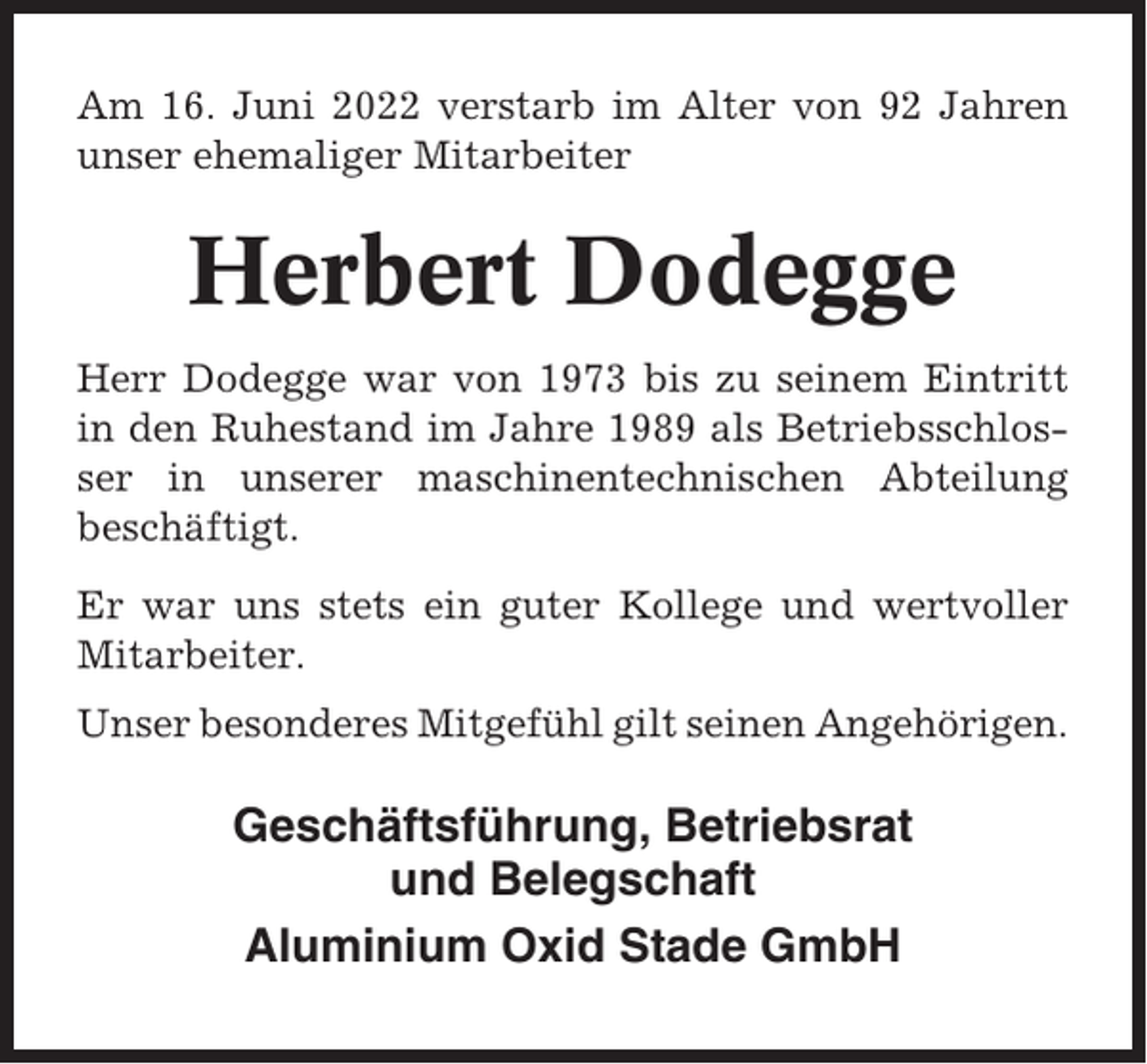 <p>Am 16. Juni 2022 verstarb im Alter von 92 Jahren<br />unser ehemaliger Mitarbeiter</p><p>Herbert Dodegge<br />Herr Dodegge war von 1973 bis zu seinem Eintritt<br />in den Ruhestand im Jahre 1989 als Betriebsschlosser in unserer maschinentechnischen Abteilung<br />beschäftigt.<br />Er war uns stets ein guter Kollege und wertvoller<br />Mitarbeiter.<br />Unser besonderes Mitgefühl gilt seinen Angehörigen.</p><p>Geschäftsführung, Betriebsrat<br />und Belegschaft<br />Aluminium Oxid Stade GmbH</p>