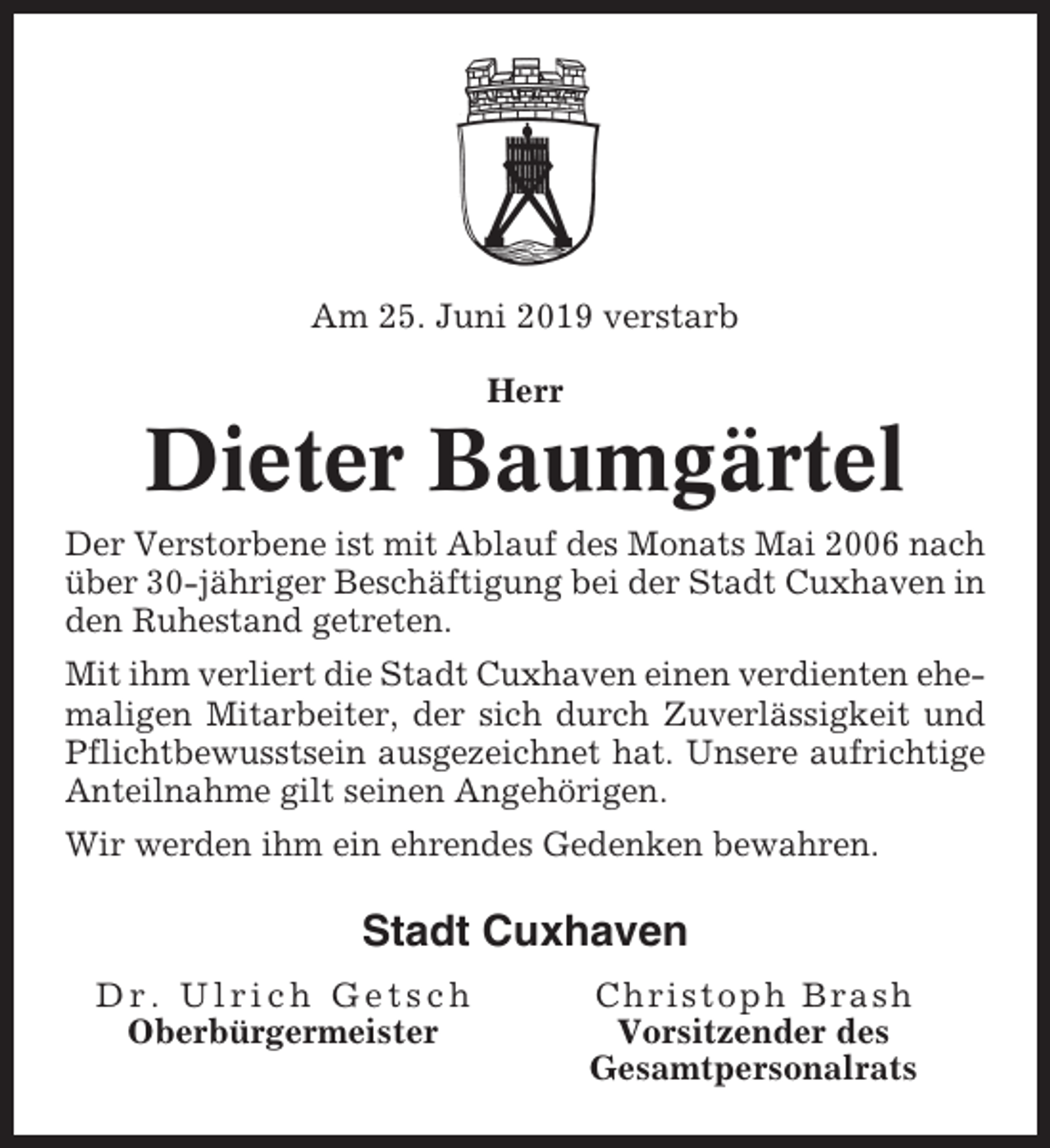 <p>Am 25. Juni 2019 verstarb<br />Herr</p><p>Dieter Baumgärtel<br />Der Verstorbene ist mit Ablauf des Monats Mai 2006 nach<br />über 30-jähriger Beschäftigung bei der Stadt Cuxhaven in<br />den Ruhestand getreten.<br />Mit ihm verliert die Stadt Cuxhaven einen verdienten ehemaligen Mitarbeiter, der sich durch Zuverlässigkeit und<br />Pflichtbewusstsein ausgezeichnet hat. Unsere aufrichtige<br />Anteilnahme gilt seinen Angehörigen.<br />Wir werden ihm ein ehrendes Gedenken bewahren.</p><p>Stadt Cuxhaven<br />Dr. Ulrich Getsch<br />Oberbürgermeister</p><p>Christoph Brash<br />Vorsitzender des<br />Gesamtpersonalrats</p>
