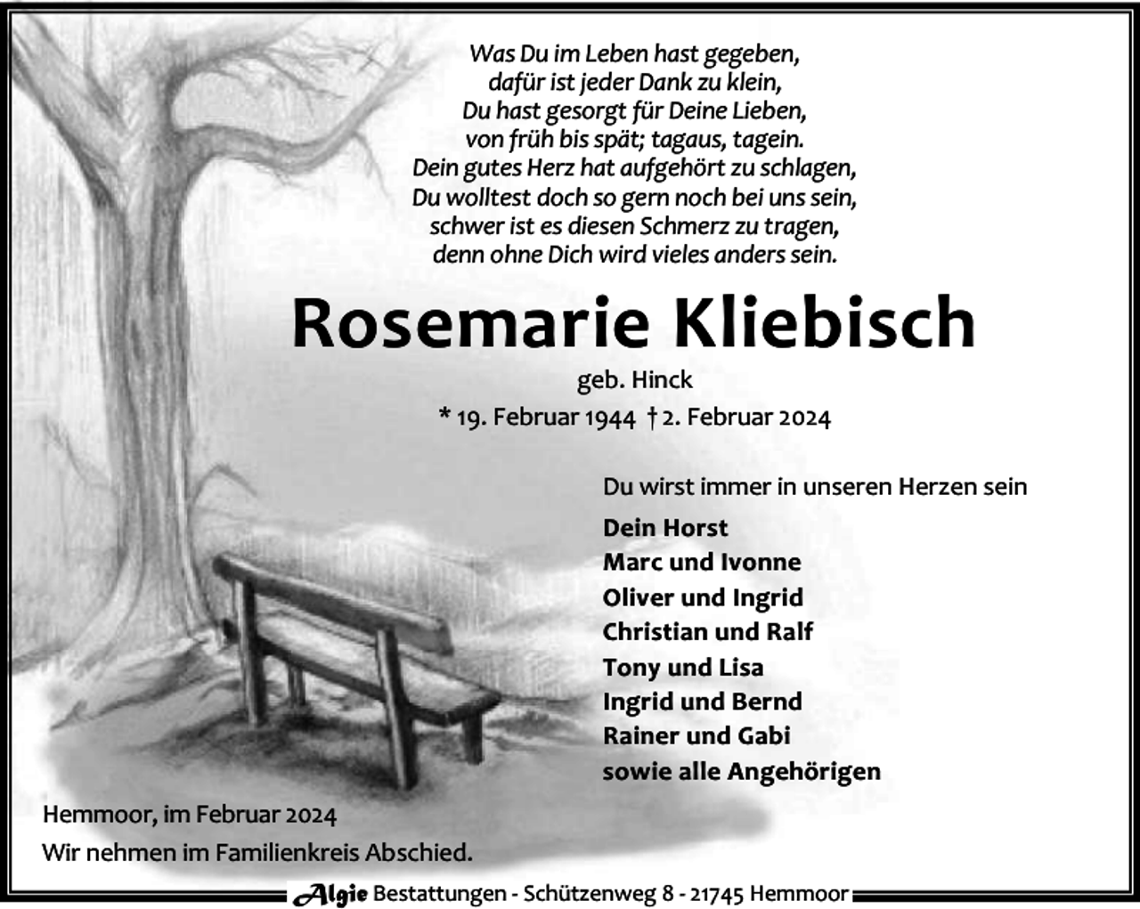 <p>Was Du im Leben hast gegeben,<br />dafür ist jeder Dank zu klein,<br />Du hast gesorgt für Deine Lieben,<br />von früh bis spät; tagaus, tagein.<br />Dein gutes Herz hat aufgehört zu schlagen,<br />Du wolltest doch so gern noch bei uns sein,<br />schwer ist es diesen Schmerz zu tragen,<br />denn ohne Dich wird vieles anders sein.</p><p>Rosemarie Kliebisch<br />geb. Hinck<br />* 19. Februar 1944 † 2. Februar 2024</p><p>Du wirst immer in unseren Herzen sein<br />Dein Horst<br />Marc und Ivonne<br />Oliver und Ingrid<br />Christian und Ralf<br />Tony und Lisa<br />Ingrid und Bernd<br />Rainer und Gabi<br />sowie alle Angehörigen<br />Hemmoor, im Februar 2024<br />Wir nehmen im Familienkreis Abschied.<br />Algie Bestattungen - Schützenweg 8 - 21745 Hemmoor</p>