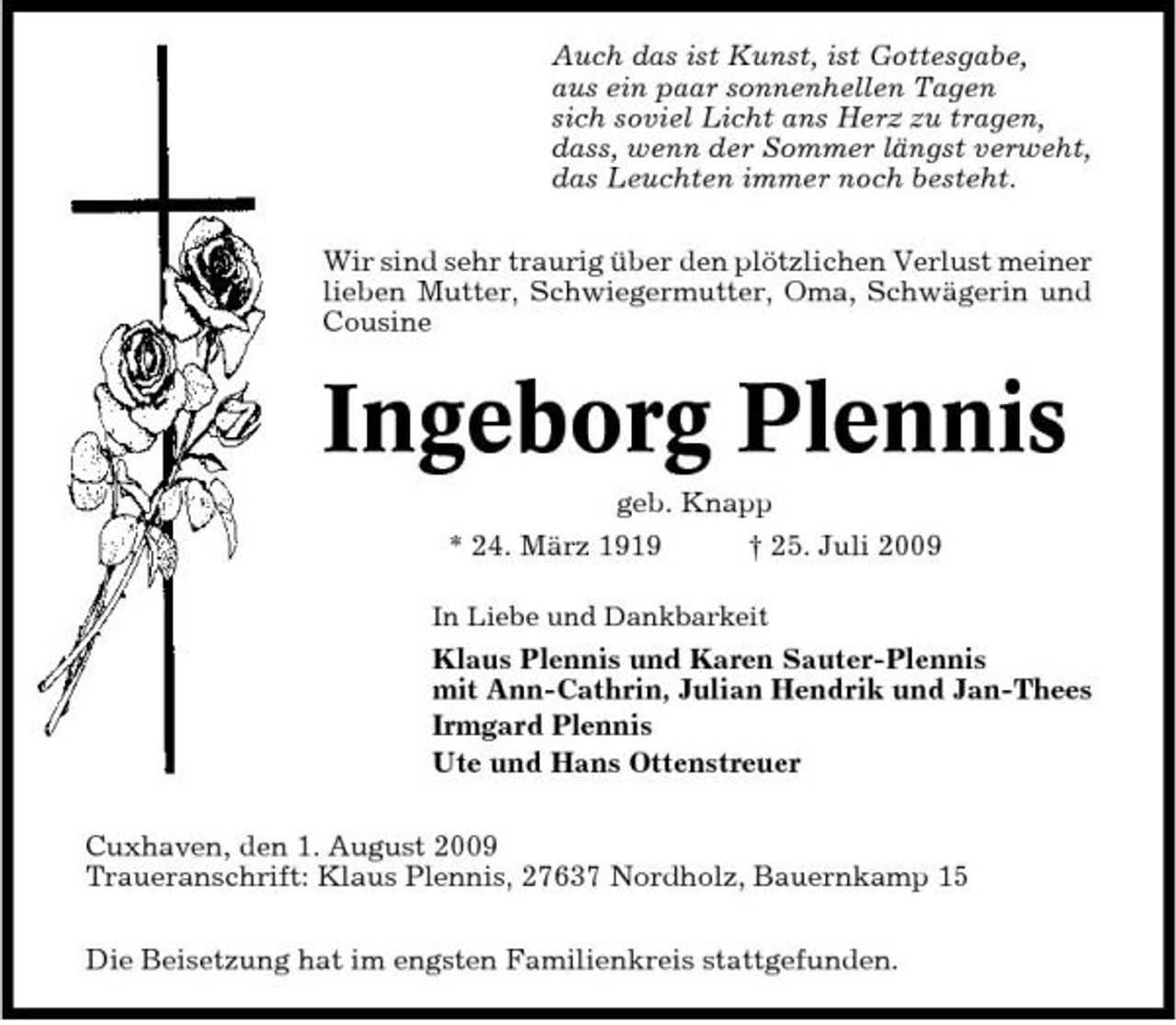 <p>Auch das ist Kunst, ist Gottesgabe, aus ein paar sonnenhellen Tagen sich soviel Licht ans Herz zu tragen, dass, wenn der Sommer längst verweht, das Leuchten immer noch besteht. Wir sind sehr traurig über den plötzlichen Verlust meiner lieben Mutter, Schwiegermutter, Oma, Schwägerin und Cousine</p><p>Ingeborg Plennis<br />geb. Knapp * 24. März 1919 † 25. Juli 2009<br />In Liebe und Dankbarkeit</p><p>Klaus Plennis und Karen Sauter-Plennis mit Ann-Cathrin, Julian Hendrik und Jan-Thees Irmgard Plennis Ute und Hans Ottenstreuer Cuxhaven, den 1. August 2009 Traueranschrift: Klaus Plennis, 27637 Nordholz, Bauernkamp 15 Die Beisetzung hat im engsten Familienkreis stattgefunden.</p>