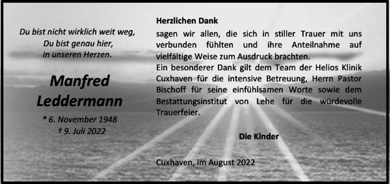 <p>Du bist nicht wirklich weit weg,<br />Du bist genau hier,<br />in unseren Herzen.</p><p>Manfred<br />Leddermann<br />* 6. November 1948<br />† 9. Juli 2022</p><p>Herzlichen Dank<br />sagen wir allen, die sich in stiller Trauer mit uns<br />verbunden fühlten und ihre Anteilnahme auf<br />vielfältige Weise zum Ausdruck brachten.<br />Ein besonderer Dank gilt dem Team der Helios Klinik<br />Cuxhaven für die intensive Betreuung, Herrn Pastor<br />Bischoff für seine einfühlsamen Worte sowie dem<br />Bestattungsinstitut von Lehe für die würdevolle<br />Trauerfeier.<br />Die Kinder<br />Cuxhaven, im August 2022</p>