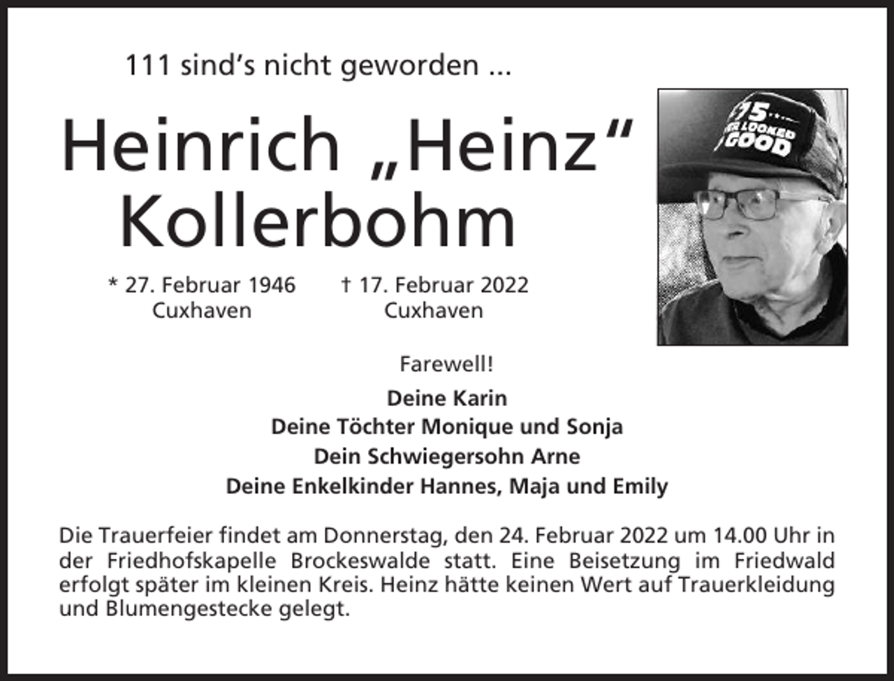 <p>111 sind’s nicht geworden ...</p><p>Heinrich „Heinz“<br />Kollerbohm<br />* 27. Februar 1946<br />Cuxhaven</p><p>† 17. Februar 2022<br />Cuxhaven<br />Farewell!</p><p>Deine Karin<br />Deine Töchter Monique und Sonja<br />Dein Schwiegersohn Arne<br />Deine Enkelkinder Hannes, Maja und Emily<br />Die Trauerfeier findet am Donnerstag, den 24. Februar 2022 um 14.00 Uhr in<br />der Friedhofskapelle Brockeswalde statt. Eine Beisetzung im Friedwald<br />erfolgt später im kleinen Kreis. Heinz hätte keinen Wert auf Trauerkleidung<br />und Blumengestecke gelegt.</p>