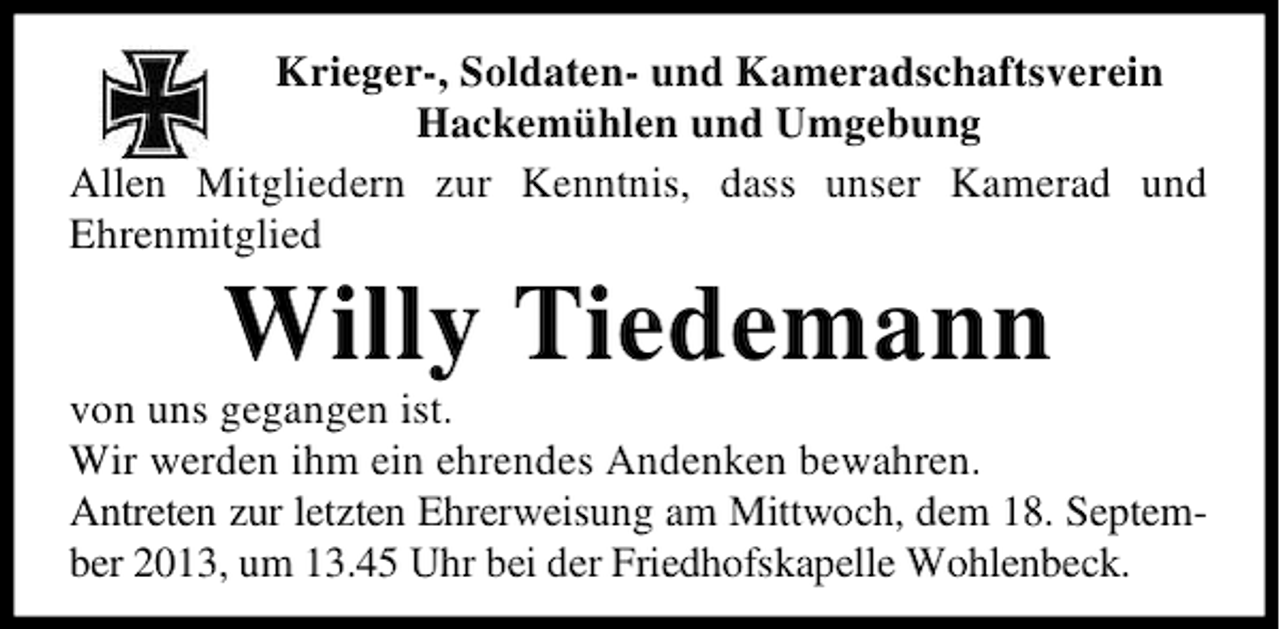 <p>Krieger-, Soldaten- und Kameradschaftsverein<br />Hackemühlen und Umgebung<br />Allen Mitgliedern zur Kenntnis, dass unser Kamerad und<br />Ehrenmitglied</p><p>Willy Tiedemann</p><p>von uns gegangen ist.<br />Wir werden ihm ein ehrendes Andenken bewahren.<br />Antreten zur letzten Ehrerweisung am Mittwoch, dem 18. September 2013, um 13.45 Uhr bei der Friedhofskapelle Wohlenbeck.</p>