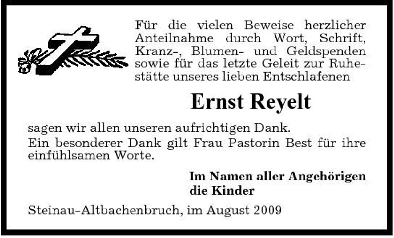 <p>Für die vielen Beweise herzlicher Anteilnahme durch Wort, Schrift, Kranz-, Blumen- und Geldspenden sowie für das letzte Geleit zur Ruhestätte unseres lieben Entschlafenen</p><p>Ernst Reyelt<br />sagen wir allen unseren aufrichtigen Dank. Ein besonderer Dank gilt Frau Pastorin Best für ihre einfühlsamen Worte. Im Namen aller Angehörigen die Kinder Steinau-Altbachenbruch, im August 2009</p>