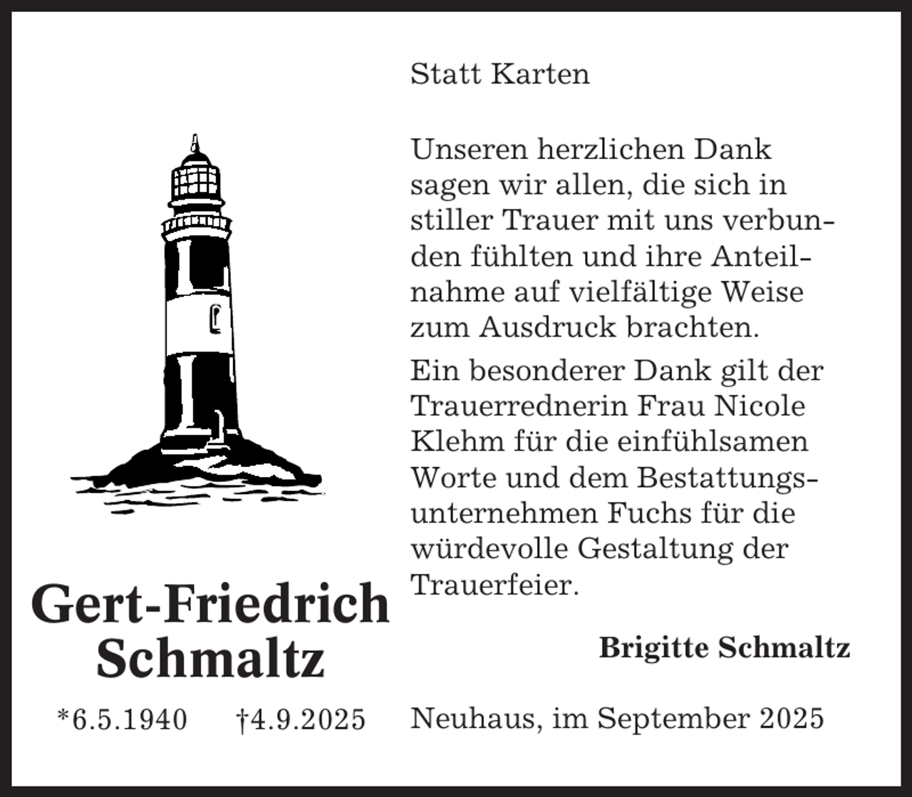 <p>Statt Karten</p><p>Gert-Friedrich<br />Schmaltz<br />*6.5.1940</p><p>†4.9.2025</p><p>Unseren herzlichen Dank<br />sagen wir allen, die sich in<br />stiller Trauer mit uns verbunden fühlten und ihre Anteilnahme auf vielfältige Weise<br />zum Ausdruck brachten.<br />Ein besonderer Dank gilt der<br />Trauerrednerin Frau Nicole<br />Klehm für die einfühlsamen<br />Worte und dem Bestattungsunternehmen Fuchs für die<br />würdevolle Gestaltung der<br />Trauerfeier.<br />Brigitte Schmaltz<br />Neuhaus, im September 2025</p>