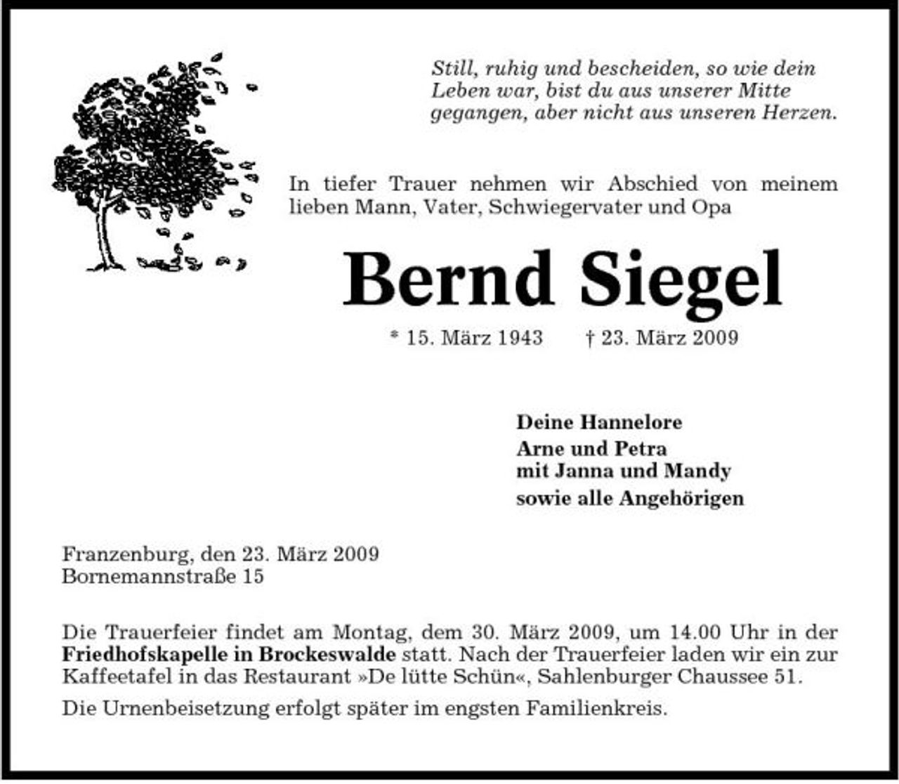 <p>Still, ruhig und bescheiden, so wie dein Leben war, bist du aus unserer Mitte gegangen, aber nicht aus unseren Herzen. In tiefer Trauer nehmen wir Abschied von meinem lieben Mann, Vater, Schwiegervater und Opa</p><p>Bernd Siegel<br />* 15. März 1943 † 23. März 2009 Deine Hannelore Arne und Petra mit Janna und Mandy sowie alle Angehörigen Franzenburg, den 23. März 2009 Bornemannstraße 15 Die Trauerfeier findet am Montag, dem 30. März 2009, um 14.00 Uhr in der Friedhofskapelle in Brockeswalde statt. Nach der Trauerfeier laden wir ein zur Kaffeetafel in das Restaurant »De lütte Schün«, Sahlenburger Chaussee 51. Die Urnenbeisetzung erfolgt später im engsten Familienkreis.</p>