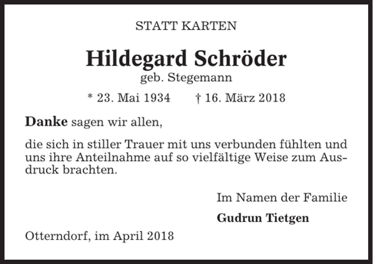 <p>STATT KARTEN</p><p>Hildegard Schröder<br />geb. Stegemann<br />* 23. Mai 1934</p><p>† 16. März 2018</p><p>Danke sagen wir allen,<br />die sich in stiller Trauer mit uns verbunden fühlten und<br />uns ihre Anteilnahme auf so vielfältige Weise zum Ausdruck brachten.<br />Im Namen der Familie<br />Gudrun Tietgen<br />Otterndorf, im April 2018</p>