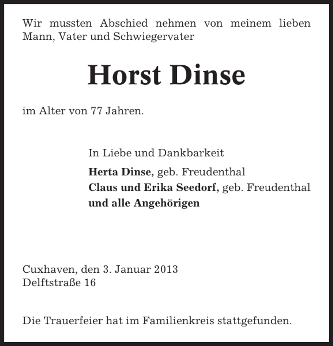 <p>Wir mussten Abschied nehmen von meinem lieben<br />Mann, Vater und Schwiegervater</p><p>Horst Dinse<br />im Alter von 77 Jahren.</p><p>In Liebe und Dankbarkeit<br />Herta Dinse, geb. Freudenthal<br />Claus und Erika Seedorf, geb. Freudenthal<br />und alle Angehörigen</p><p>Cuxhaven, den 3. Januar 2013<br />Delftstraße 16</p><p>Die Trauerfeier hat im Familienkreis stattgefunden.</p>