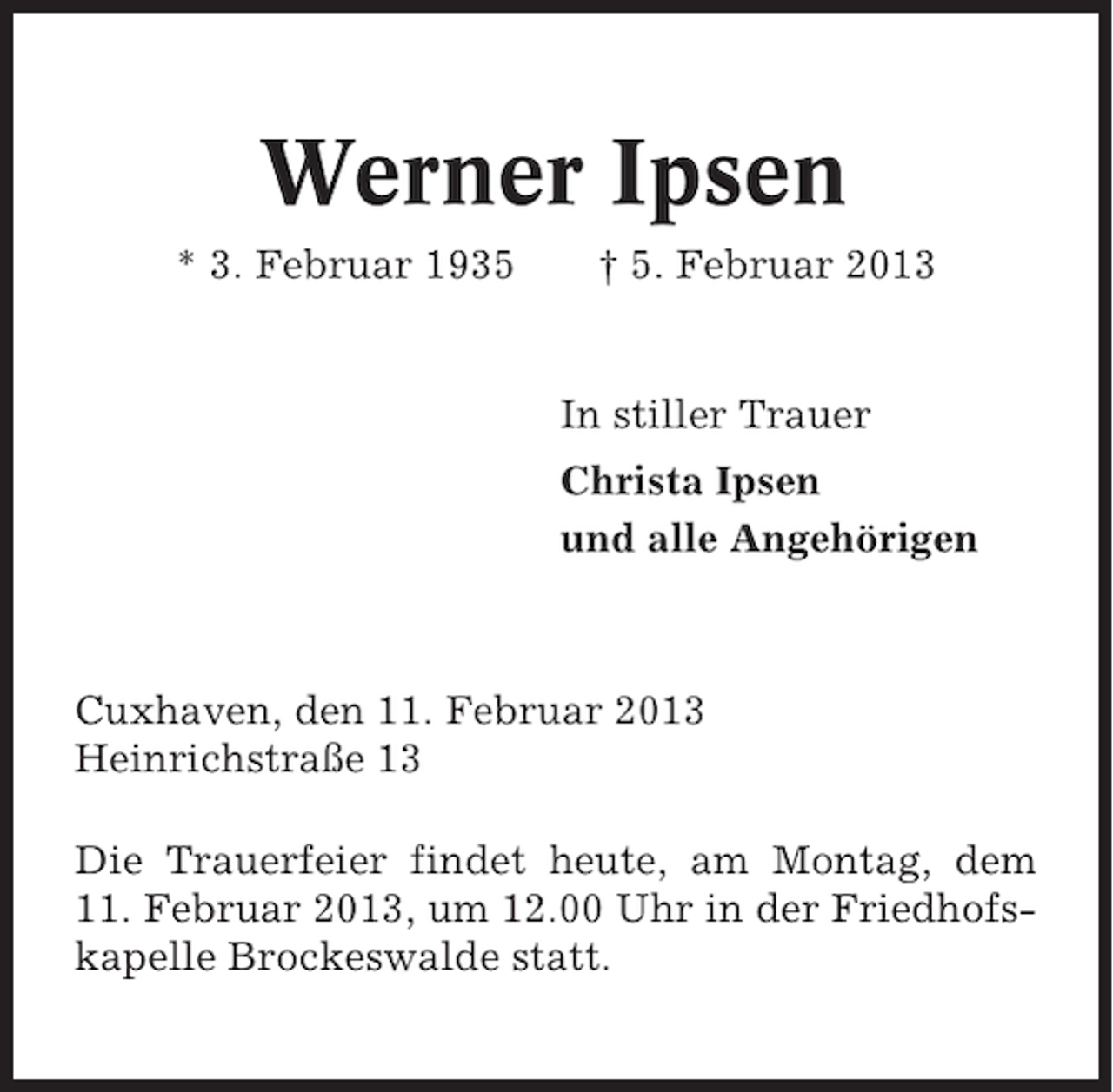 <p>Werner Ipsen<br />* 3. Februar 1935</p><p>† 5. Februar 2013</p><p>In stiller Trauer<br />Christa Ipsen<br />und alle Angehörigen</p><p>Cuxhaven, den 11. Februar 2013<br />Heinrichstraße 13<br />Die Trauerfeier findet heute, am Montag, dem<br />11. Februar 2013, um 12.00 Uhr in der Friedhofskapelle Brockeswalde statt.</p>