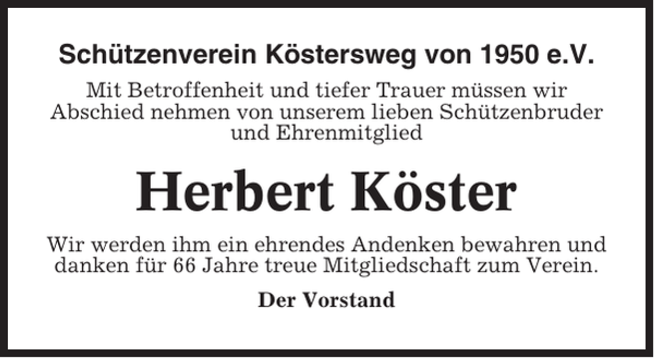 <p>Schützenverein Köstersweg von 1950 e.V.<br />Mit Betroffenheit und tiefer Trauer müssen wir<br />Abschied nehmen von unserem lieben Schützenbruder<br />und Ehrenmitglied</p><p>Herbert Köster<br />Wir werden ihm ein ehrendes Andenken bewahren und<br />danken für 66 Jahre treue Mitgliedschaft zum Verein.<br />Der Vorstand</p>