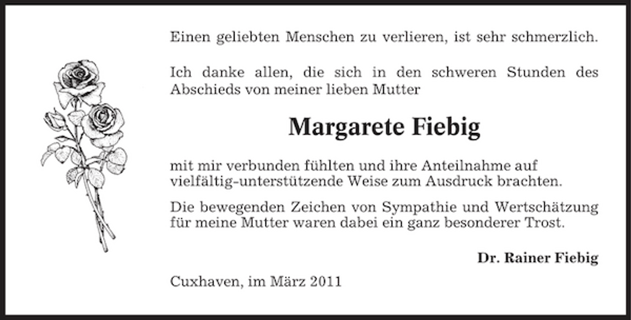 <p>Einen geliebten Menschen zu verlieren, ist sehr schmerzlich. Ich danke allen, die sich in den schweren Stunden des Abschieds von meiner lieben Mutter</p><p>Margarete Fiebig<br />mit mir verbunden fühlten und ihre Anteilnahme auf vielfältig-unterstützende Weise zum Ausdruck brachten. Die bewegenden Zeichen von Sympathie und Wertschätzung für meine Mutter waren dabei ein ganz besonderer Trost. Dr. Rainer Fiebig Cuxhaven, im März 2011</p>