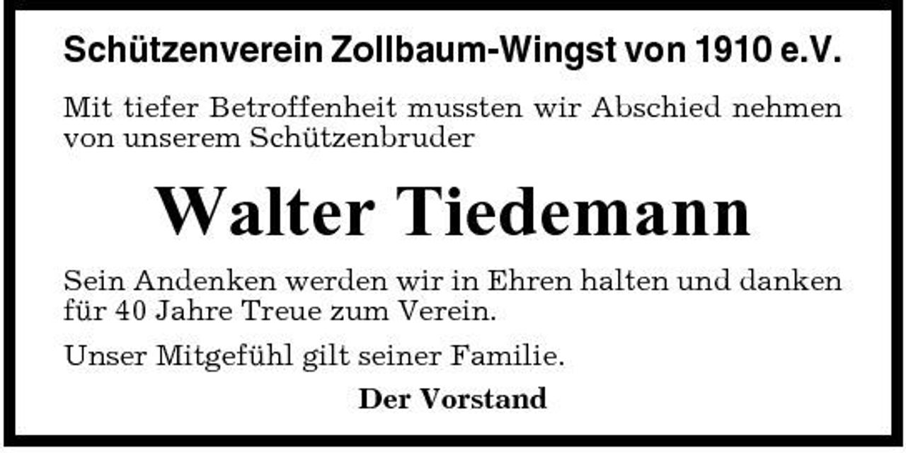 <p>Schützenverein Zollbaum-Wingst von 1910 e.V.<br />Mit tiefer Betroffenheit mussten wir Abschied nehmen von unserem Schützenbruder</p><p>Walter Tiedemann<br />Sein Andenken werden wir in Ehren halten und danken für 40 Jahre Treue zum Verein. Unser Mitgefühl gilt seiner Familie. Der Vorstand</p>