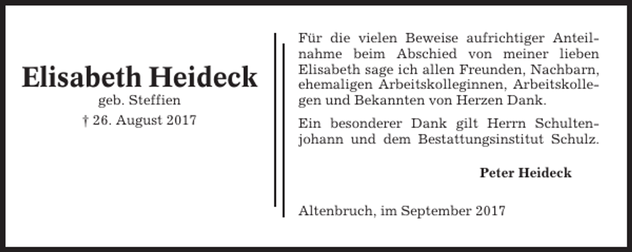 <p>Elisabeth Heideck<br />geb. Steffien<br />† 26. August 2017</p><p>Für die vielen Beweise aufrichtiger Anteilnahme beim Abschied von meiner lieben<br />Elisabeth sage ich allen Freunden, Nachbarn,<br />ehemaligen Arbeitskolleginnen, Arbeitskollegen und Bekannten von Herzen Dank.<br />Ein besonderer Dank gilt Herrn Schultenjohann und dem Bestattungsinstitut Schulz.<br />Peter Heideck<br />Altenbruch, im September 2017</p>