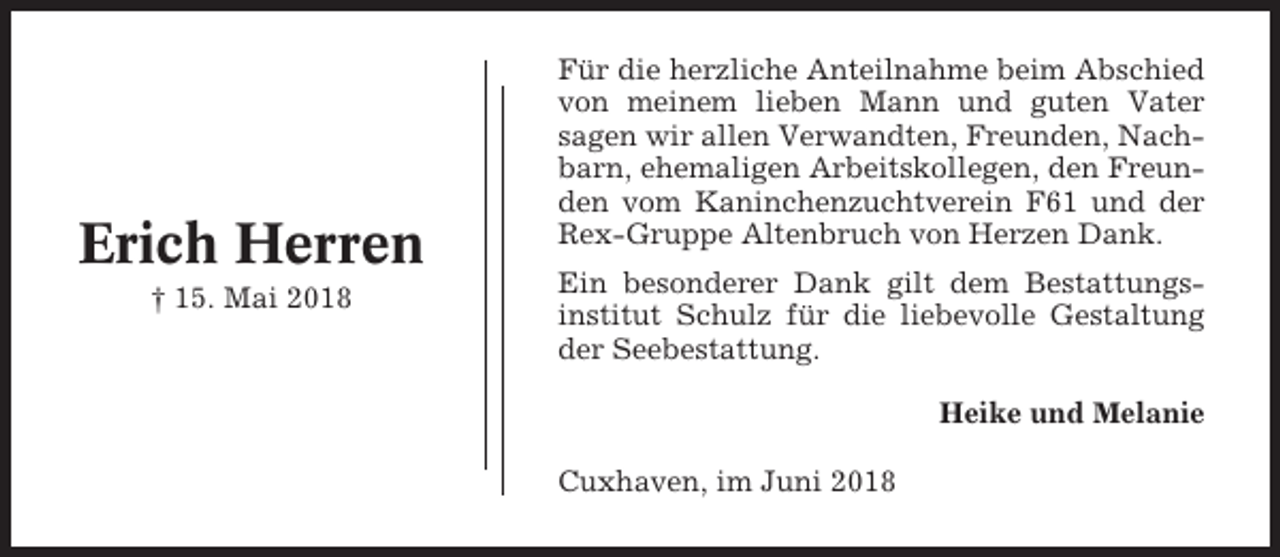 <p>Erich Herren<br />† 15. Mai 2018</p><p>Für die herzliche Anteilnahme beim Abschied<br />von meinem lieben Mann und guten Vater<br />sagen wir allen Verwandten, Freunden, Nachbarn, ehemaligen Arbeitskollegen, den Freunden vom Kaninchenzuchtverein F61 und der<br />Rex-Gruppe Altenbruch von Herzen Dank.<br />Ein besonderer Dank gilt dem Bestattungsinstitut Schulz für die liebevolle Gestaltung<br />der Seebestattung.<br />Heike und Melanie<br />Cuxhaven, im Juni 2018</p>