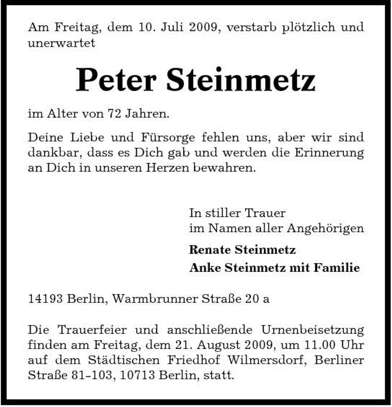 <p>Am Freitag, dem 10. Juli 2009, verstarb plötzlich und unerwartet</p><p>Peter Steinmetz<br />im Alter von 72 Jahren. Deine Liebe und Fürsorge fehlen uns, aber wir sind dankbar, dass es Dich gab und werden die Erinnerung an Dich in unseren Herzen bewahren.</p><p>In stiller Trauer im Namen aller Angehörigen Renate Steinmetz Anke Steinmetz mit Familie 14193 Berlin, Warmbrunner Straße 20 a Die Trauerfeier und anschließende Urnenbeisetzung finden am Freitag, dem 21. August 2009, um 11.00 Uhr auf dem Städtischen Friedhof Wilmersdorf, Berliner Straße 81-103, 10713 Berlin, statt.</p>