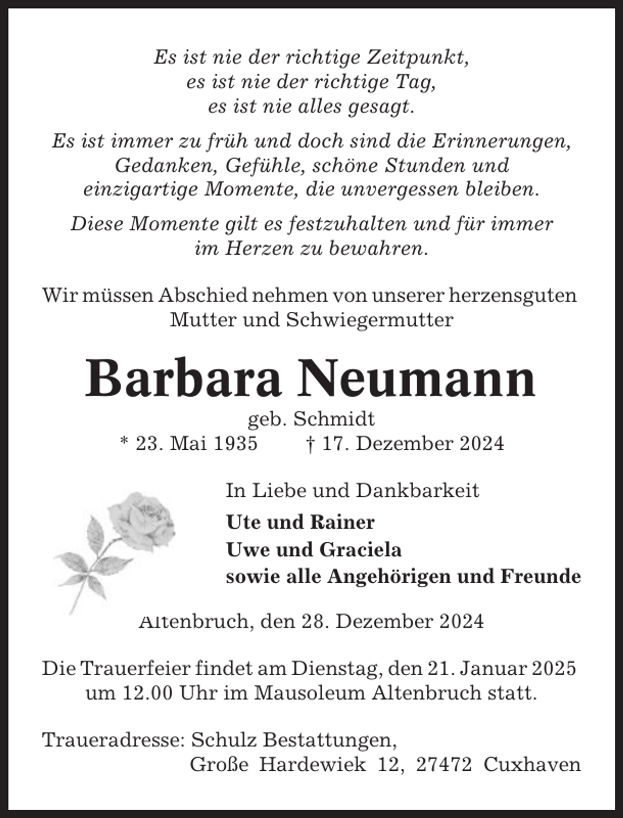 <p>Es ist nie der richtige Zeitpunkt,<br />es ist nie der richtige Tag,<br />es ist nie alles gesagt.<br />Es ist immer zu früh und doch sind die Erinnerungen,<br />Gedanken, Gefühle, schöne Stunden und<br />einzigartige Momente, die unvergessen bleiben.<br />Diese Momente gilt es festzuhalten und für immer<br />im Herzen zu bewahren.<br />Wir müssen Abschied nehmen von unserer herzensguten<br />Mutter und Schwiegermutter</p><p>Barbara Neumann<br />geb. Schmidt<br />* 23. Mai 1935<br />† 17. Dezember 2024<br />In Liebe und Dankbarkeit<br />Ute und Rainer<br />Uwe und Graciela<br />sowie alle Angehörigen und Freunde<br />Altenbruch, den 28. Dezember 2024<br />Die Trauerfeier findet am Dienstag, den 21. Januar 2025<br />um 12.00 Uhr im Mausoleum Altenbruch statt.<br />Traueradresse: Schulz Bestattungen,<br />Große Hardewiek 12, 27472 Cuxhaven</p>