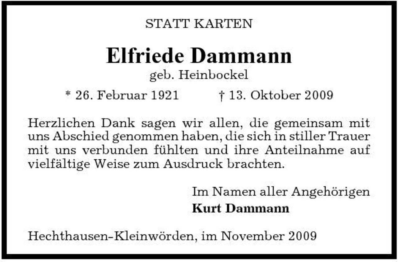 <p>STATT KARTEN</p><p>Elfriede Dammann<br />geb. Heinbockel * 26. Februar 1921 † 13. Oktober 2009 Herzlichen Dank sagen wir allen, die gemeinsam mit uns Abschied genommen haben, die sich in stiller Trauer mit uns verbunden fühlten und ihre Anteilnahme auf vielfältige Weise zum Ausdruck brachten. Im Namen aller Angehörigen Kurt Dammann Hechthausen-Kleinwörden, im November 2009</p>