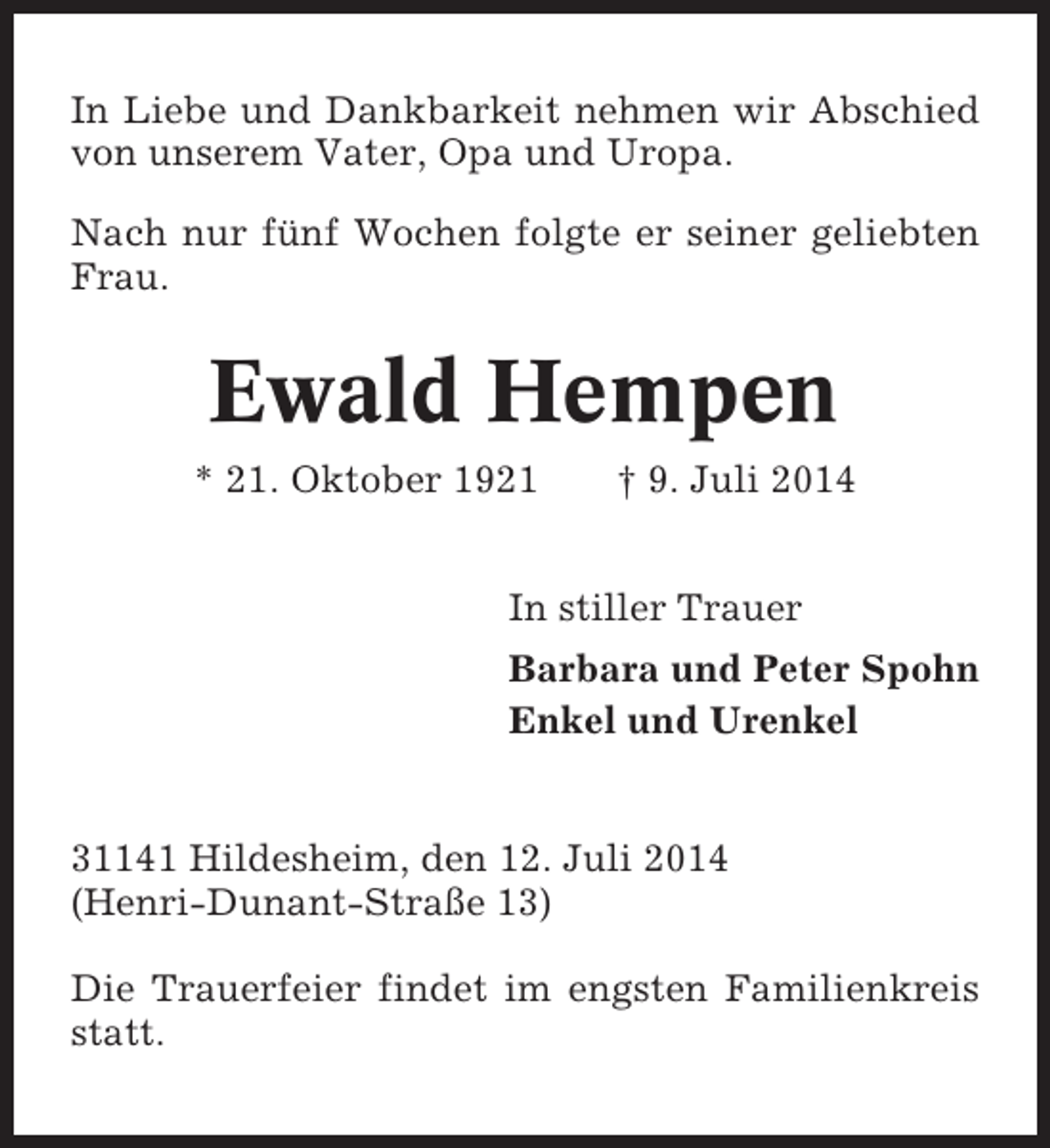 <p>In Liebe und Dankbarkeit nehmen wir Abschied<br />von unserem Vater, Opa und Uropa.<br />Nach nur fünf Wochen folgte er seiner geliebten<br />Frau.</p><p>Ewald Hempen<br />* 21. Oktober 1921</p><p>† 9. Juli 2014</p><p>In stiller Trauer<br />Barbara und Peter Spohn<br />Enkel und Urenkel</p><p>31141 Hildesheim, den 12. Juli 2014<br />(Henri-Dunant-Straße 13)<br />Die Trauerfeier findet im engsten Familienkreis<br />statt.</p>
