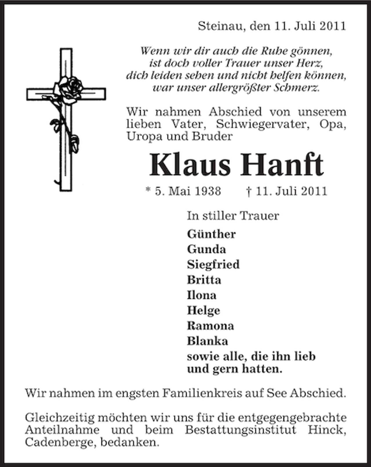 <p>Steinau, den 11. Juli 2011<br />Wenn wir dir auch die Ruhe gönnen,<br />ist doch voller Trauer unser Herz,<br />dich leiden sehen und nicht helfen können,<br />war unser allergrößter Schmerz.<br />Wir nahmen Abschied von unserem<br />lieben Vater, Schwiegervater, Opa,<br />Uropa und Bruder</p><p>Klaus Hanft<br />* 5. Mai 1938</p><p>† 11. Juli 2011</p><p>In stiller Trauer<br />Günther<br />Gunda<br />Siegfried<br />Britta<br />Ilona<br />Helge<br />Ramona<br />Blanka<br />sowie alle, die ihn lieb<br />und gern hatten.<br />Wir nahmen im engsten Familienkreis auf See Abschied.<br />Gleichzeitig möchten wir uns für die entgegengebrachte<br />Anteilnahme und beim Bestattungsinstitut Hinck,<br />Cadenberge, bedanken.</p>