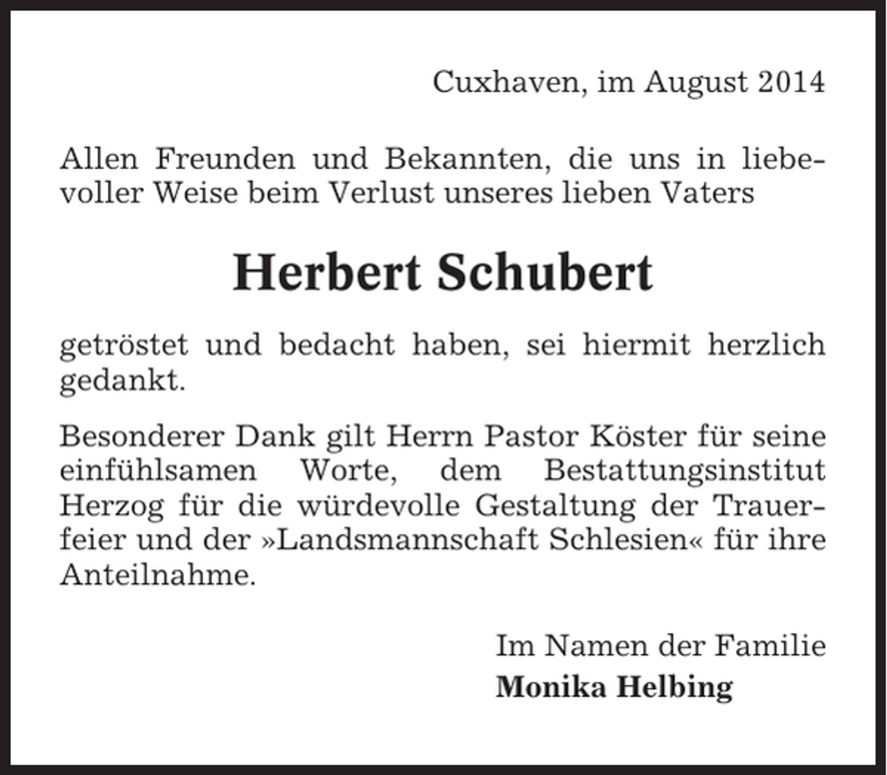 <p>Cuxhaven, im August 2014<br />Allen Freunden und Bekannten, die uns in liebevoller Weise beim Verlust unseres lieben Vaters</p><p>Herbert Schubert<br />getröstet und bedacht haben, sei hiermit herzlich<br />gedankt.<br />Besonderer Dank gilt Herrn Pastor Köster für seine<br />einfühlsamen Worte, dem Bestattungsinstitut<br />Herzog für die würdevolle Gestaltung der Trauerfeier und der »Landsmannschaft Schlesien« für ihre<br />Anteilnahme.<br />Im Namen der Familie<br />Monika Helbing</p>