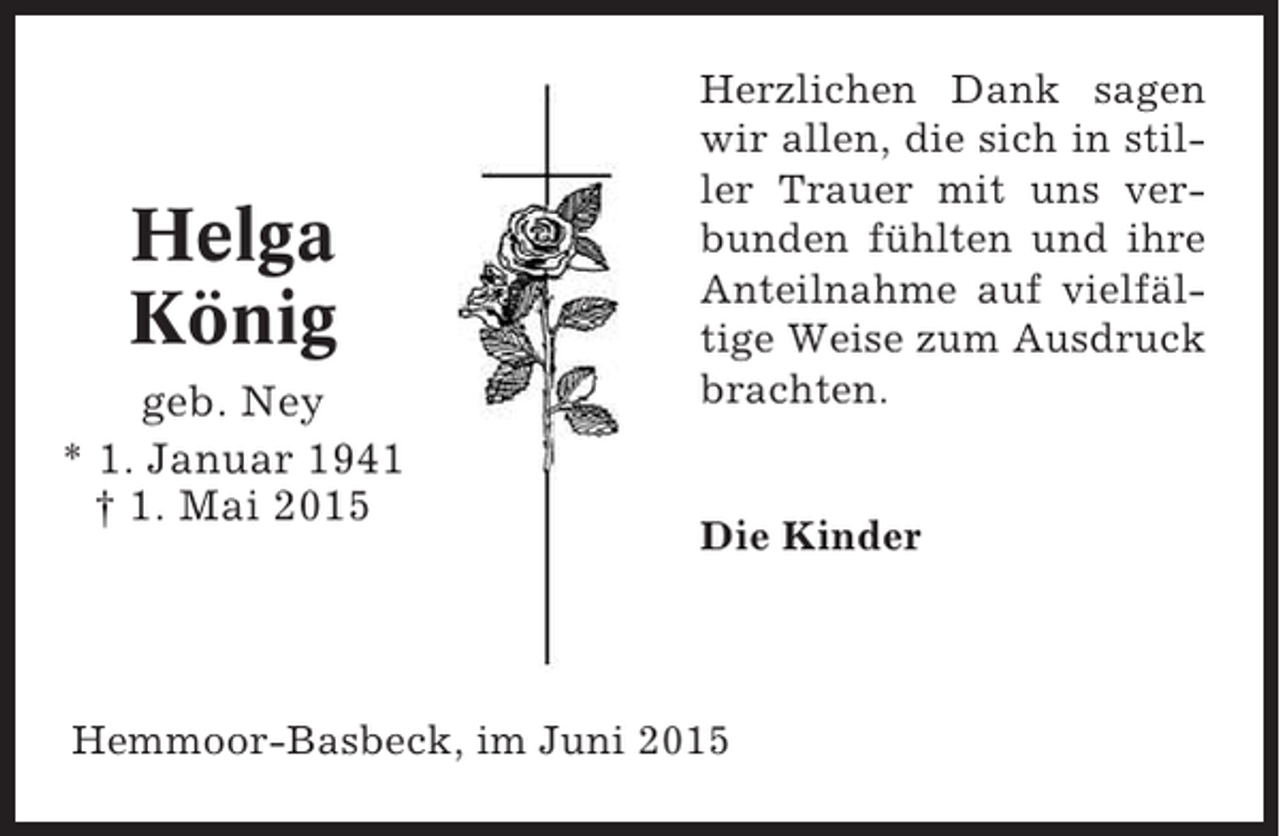 <p>Helga<br />König<br />geb. Ney<br />* 1. Januar 1941<br />† 1. Mai 2015</p><p>Herzlichen Dank sagen<br />wir allen, die sich in stiller Trauer mit uns verbunden fühlten und ihre<br />Anteilnahme auf vielfältige Weise zum Ausdruck<br />brachten.</p><p>Die Kinder</p><p>Hemmoor-Basbeck, im Juni 2015</p>