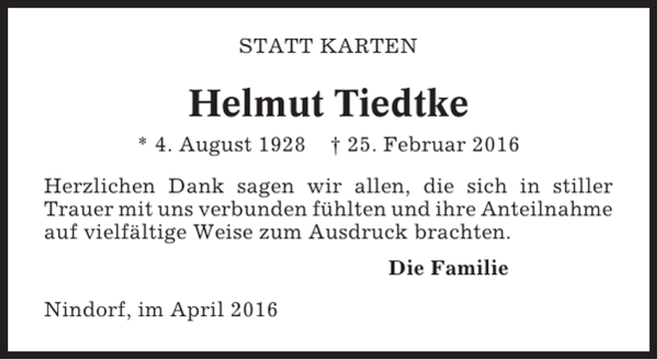 <p>STATT KARTEN</p><p>Helmut Tiedtke<br />* 4. August 1928</p><p>† 25. Februar 2016</p><p>Herzlichen Dank sagen wir allen, die sich in stiller<br />Trauer mit uns verbunden fühlten und ihre Anteilnahme<br />auf vielfältige Weise zum Ausdruck brachten.<br />Die Familie<br />Nindorf, im April 2016</p>