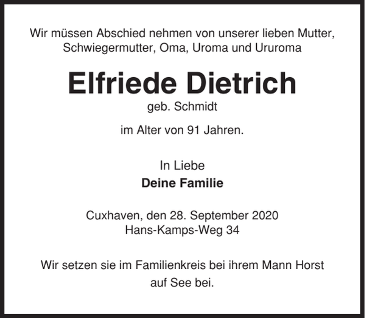 <p>Wir müssen Abschied nehmen von unserer lieben Mutter,<br />Schwiegermutter, Oma, Uroma und Ururoma</p><p>Elfriede Dietrich<br />geb. Schmidt<br />im Alter von 91 Jahren.</p><p>In Liebe<br />Deine Familie<br />Cuxhaven, den 28. September 2020<br />Hans-Kamps-Weg 34<br />Wir setzen sie im Familienkreis bei ihrem Mann Horst<br />auf See bei.</p>