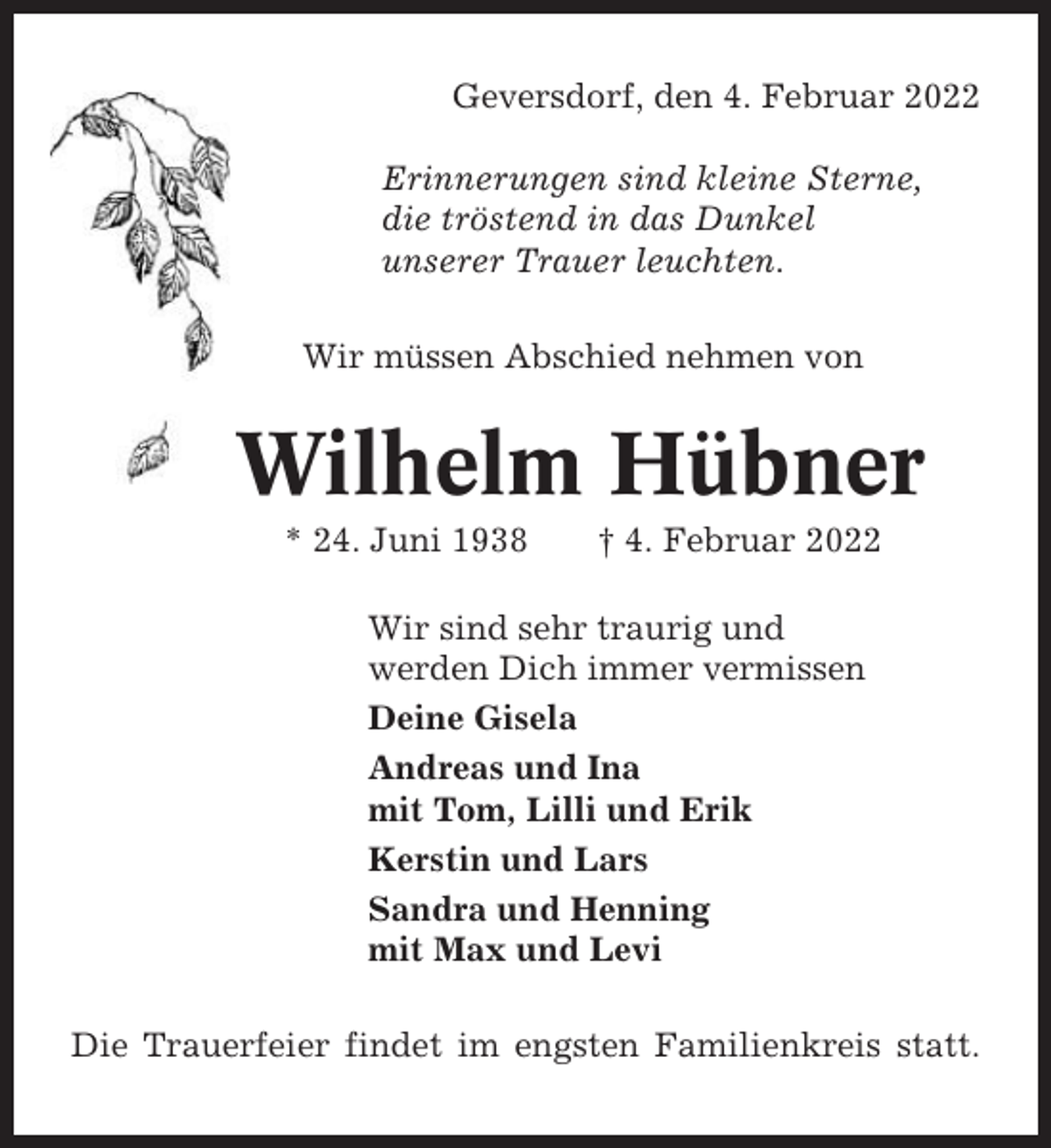 <p>Geversdorf, den 4. Februar 2022<br />Erinnerungen sind kleine Sterne,<br />die tröstend in das Dunkel<br />unserer Trauer leuchten.<br />Wir müssen Abschied nehmen von</p><p>Wilhelm Hübner<br />* 24. Juni 1938</p><p>† 4. Februar 2022</p><p>Wir sind sehr traurig und<br />werden Dich immer vermissen<br />Deine Gisela<br />Andreas und Ina<br />mit Tom, Lilli und Erik<br />Kerstin und Lars<br />Sandra und Henning<br />mit Max und Levi<br />Die Trauerfeier findet im engsten Familienkreis statt.</p>