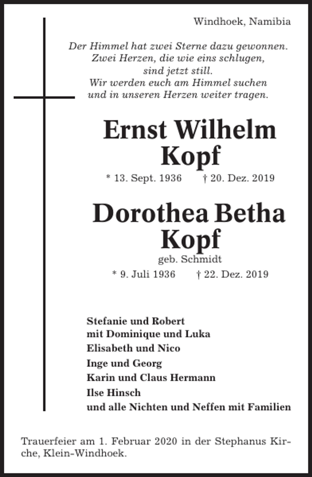 <p>Windhoek, Namibia<br />Der Himmel hat zwei Sterne dazu gewonnen.<br />Zwei Herzen, die wie eins schlugen,<br />sind jetzt still.<br />Wir werden euch am Himmel suchen<br />und in unseren Herzen weiter tragen.</p><p>Ernst Wilhelm<br />Kopf<br />* 13. Sept. 1936</p><p>† 20. Dez. 2019</p><p>Dorothea Betha<br />Kopf<br />geb. Schmidt<br />* 9. Juli 1936<br />† 22. Dez. 2019</p><p>Stefanie und Robert<br />mit Dominique und Luka<br />Elisabeth und Nico<br />Inge und Georg<br />Karin und Claus Hermann<br />Ilse Hinsch<br />und alle Nichten und Neffen mit Familien<br />Trauerfeier am 1. Februar 2020 in der Stephanus Kirche, Klein-Windhoek.</p>