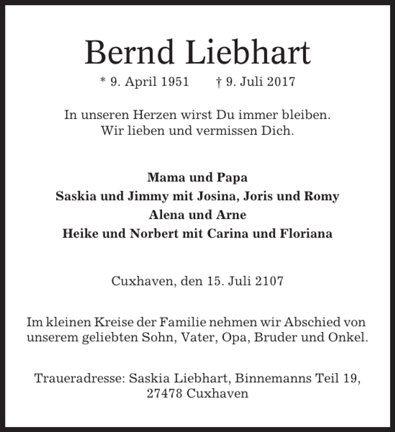 <p>Bernd Liebhart<br />* 9. April 1951</p><p>† 9. Juli 2017</p><p>In unseren Herzen wirst Du immer bleiben.<br />Wir lieben und vermissen Dich.</p><p>Mama und Papa<br />Saskia und Jimmy mit Josina, Joris und Romy<br />Alena und Arne<br />Heike und Norbert mit Carina und Floriana</p><p>Cuxhaven, den 15. Juli 2107<br />Im kleinen Kreise der Familie nehmen wir Abschied von<br />unserem geliebten Sohn, Vater, Opa, Bruder und Onkel.<br />Traueradresse: Saskia Liebhart, Binnemanns Teil 19,<br />27478 Cuxhaven</p>