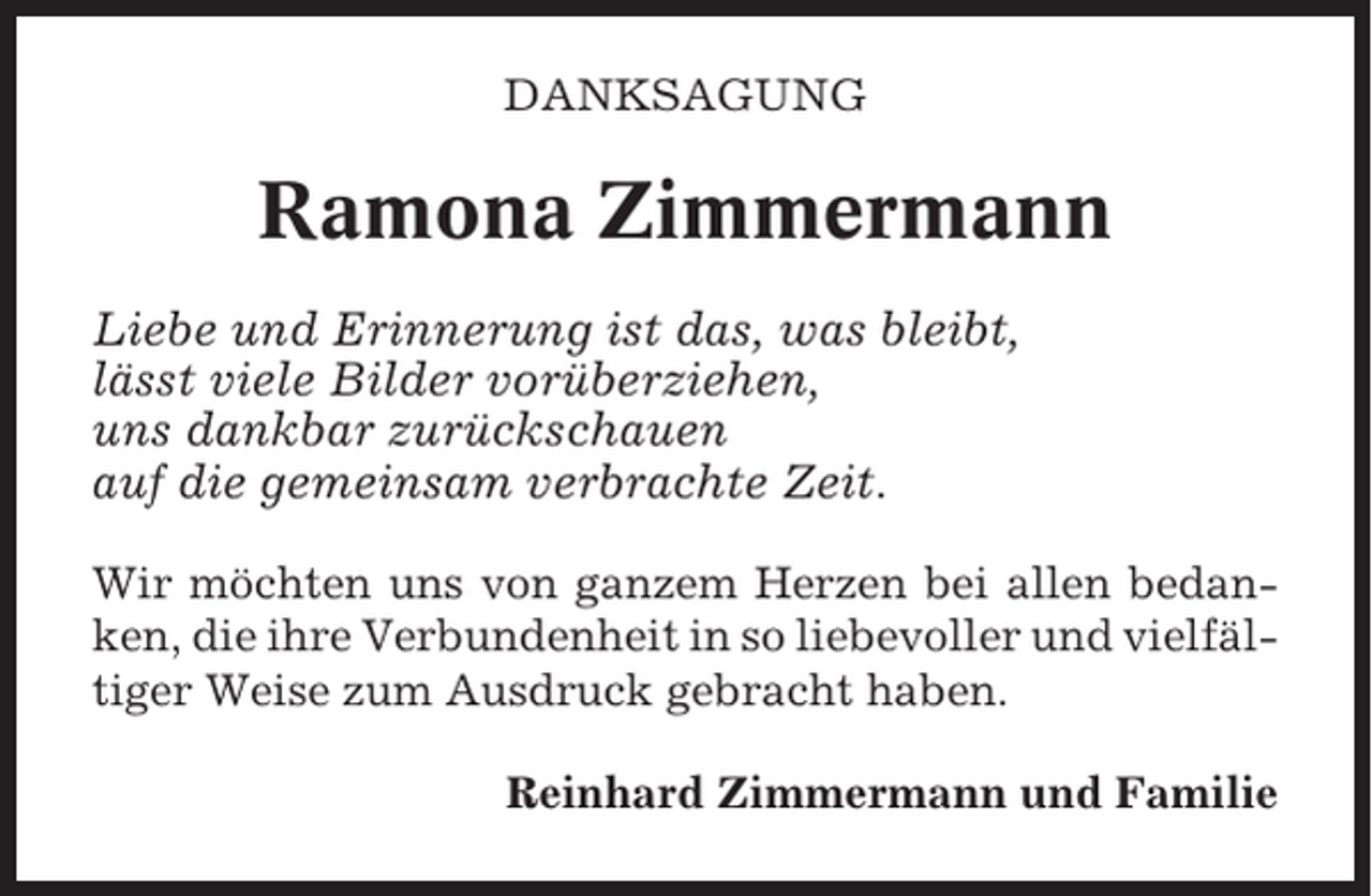 <p>DANKSAGUNG</p><p>Ramona Zimmermann<br />Liebe und Erinnerung ist das, was bleibt,<br />lässt viele Bilder vorüberziehen,<br />uns dankbar zurückschauen<br />auf die gemeinsam verbrachte Zeit.<br />Wir möchten uns von ganzem Herzen bei allen bedanken, die ihre Verbundenheit in so liebevoller und vielfältiger Weise zum Ausdruck gebracht haben.<br />Reinhard Zimmermann und Familie</p>
