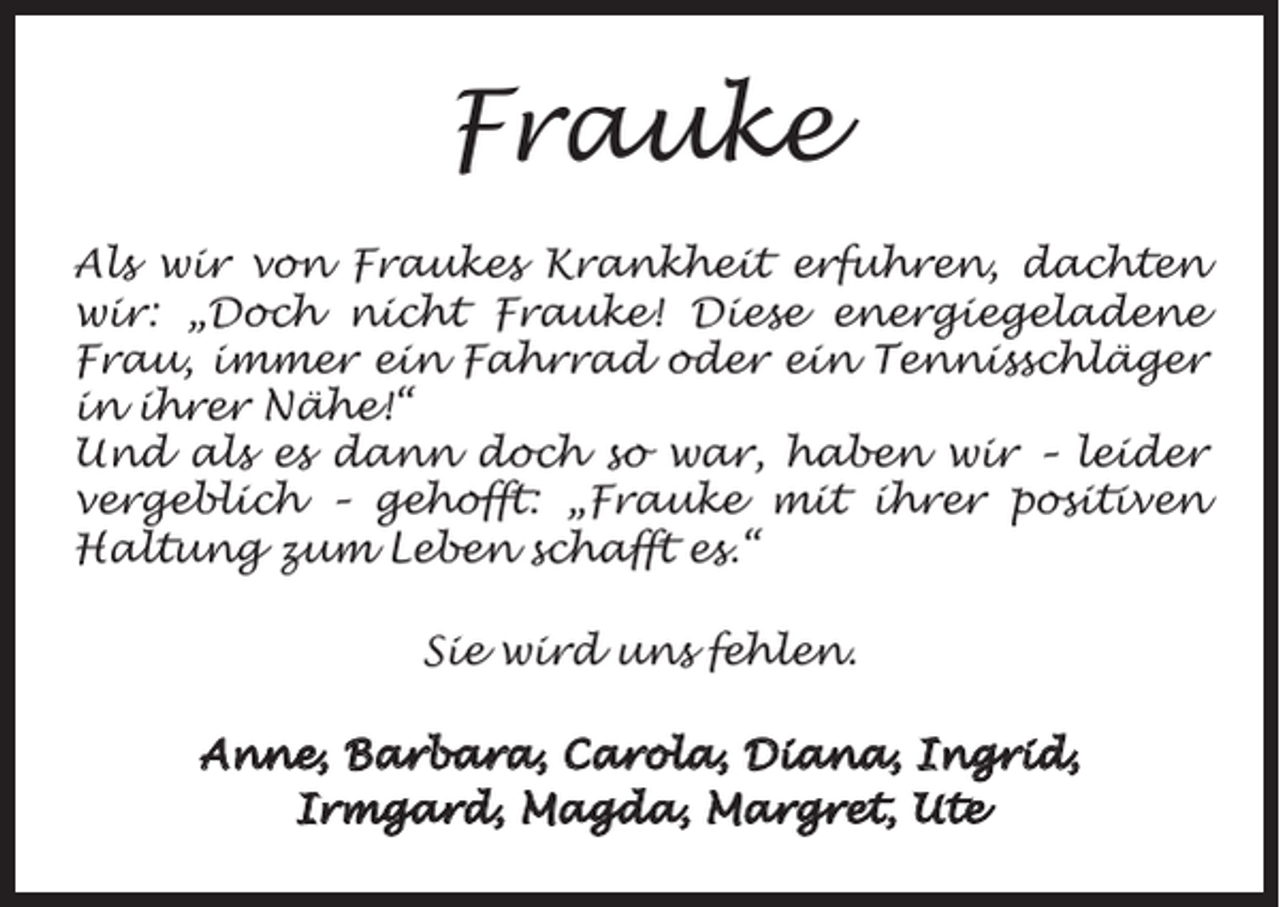 <p>Frauke<br />Als wir von Fraukes Krankheit erfuhren, dachten<br />wir: „Doch nicht Frauke! Diese energiegeladene<br />Frau, immer ein Fahrrad oder ein Tennisschläger<br />in ihrer Nähe!“<br />Und als es dann doch so war, haben wir – leider<br />vergeblich – gehofft: „Frauke mit ihrer positiven<br />Haltung zum Leben schafft es.“<br />Sie wird uns fehlen.<br />Anne, Barbara, Carola, Diana, Ingrid,<br />Irmgard, Magda, Margret, Ute</p>