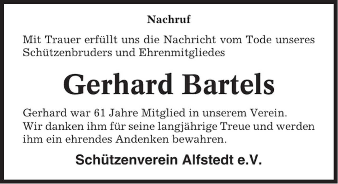 <p>Nachruf<br />Mit Trauer erfüllt uns die Nachricht vom Tode unseres<br />Schützenbruders und Ehrenmitgliedes</p><p>Gerhard Bartels<br />Gerhard war 61 Jahre Mitglied in unserem Verein.<br />Wir danken ihm für seine langjährige Treue und werden<br />ihm ein ehrendes Andenken bewahren.</p><p>Schützenverein Alfstedt e.V.</p>