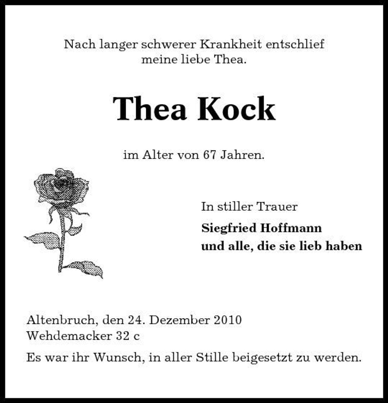 <p>Nach langer schwerer Krankheit entschlief meine liebe Thea.</p><p>Thea Kock<br />im Alter von 67 Jahren.</p><p>In stiller Trauer Siegfried Hoffmann und alle, die sie lieb haben</p><p>Altenbruch, den 24. Dezember 2010 Wehdemacker 32 c Es war ihr Wunsch, in aller Stille beigesetzt zu werden.</p>