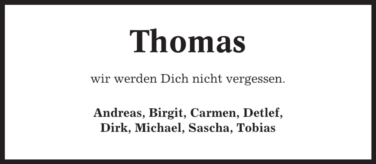 <p>Thomas<br />wir werden Dich nicht vergessen.<br />Andreas, Birgit, Carmen, Detlef,<br />Dirk, Michael, Sascha, Tobias</p>