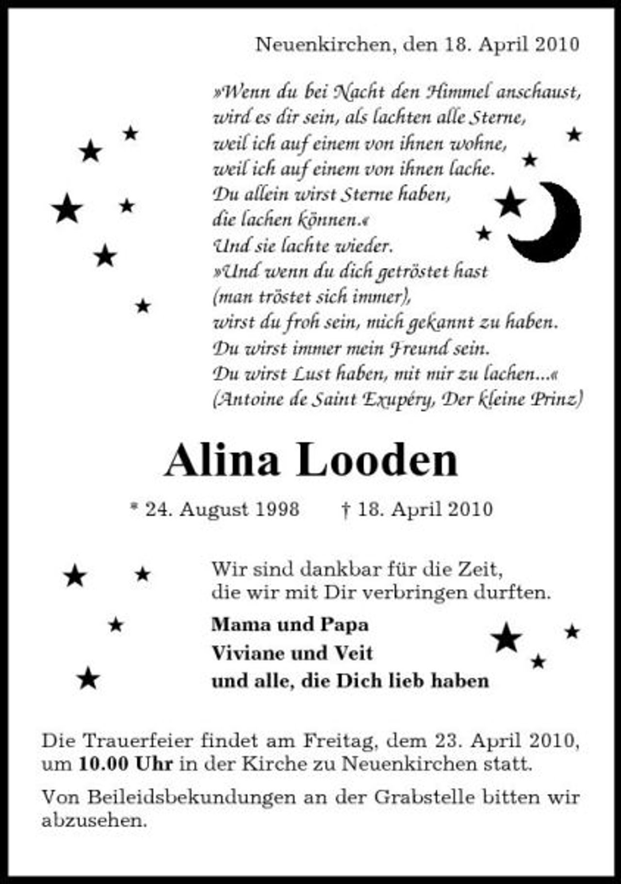 <p>Neuenkirchen, den 18. April 2010</p><p>#</p><p>#</p><p>#</p><p>#</p><p>#<br />#</p><p>»Wenn du bei Nacht den Himmel anschaust, wird es dir sein, als lachten alle Sterne, # weil ich auf einem von ihnen wohne, # weil ich auf einem von ihnen lache. Du allein wirst Sterne haben, die lachen können.« # Und sie lachte wieder. »Und wenn du dich getröstet hast (man tröstet sich immer), wirst du froh sein, mich gekannt zu haben. Du wirst immer mein Freund sein. Du wirst Lust haben, mit mir zu lachen...« (Antoine de Saint Exupéry, Der kleine Prinz)</p><p>#</p><p>Alina Looden<br />* 24. August 1998 † 18. April 2010</p><p>#<br />#</p><p>#</p><p>Wir sind dankbar für die Zeit, die wir mit Dir verbringen durften. Mama und Papa Viviane und Veit und alle, die Dich lieb haben</p><p>#</p><p>##</p><p>#</p><p>Die Trauerfeier findet am Freitag, dem 23. April 2010, um 10.00 Uhr in der Kirche zu Neuenkirchen statt. Von Beileidsbekundungen an der Grabstelle bitten wir abzusehen.</p>