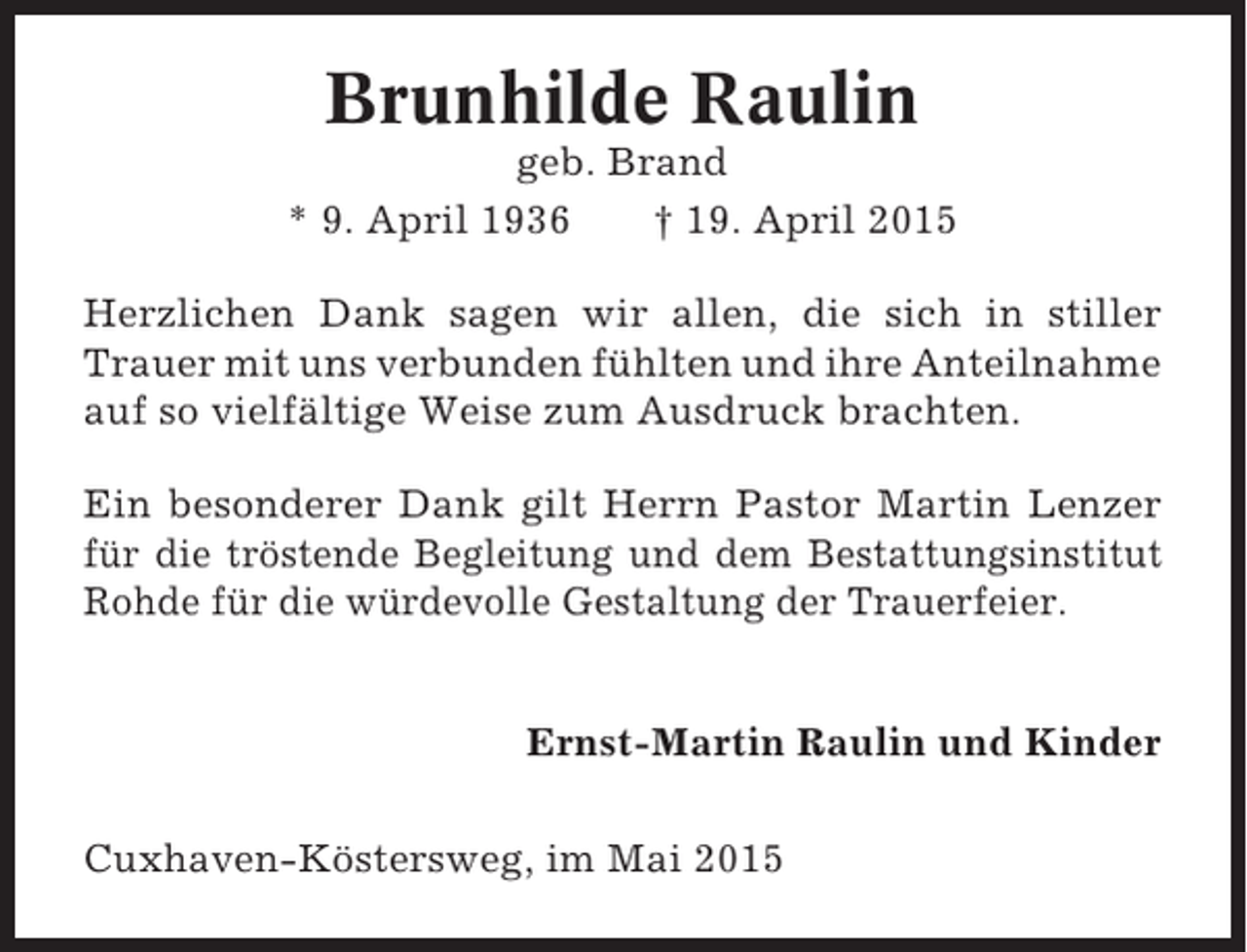 <p>Brunhilde Raulin<br />geb. Brand<br />* 9. April 1936<br />† 19. April 2015<br />Herzlichen Dank sagen wir allen, die sich in stiller<br />Trauer mit uns verbunden fühlten und ihre Anteilnahme<br />auf so vielfältige Weise zum Ausdruck brachten.<br />Ein besonderer Dank gilt Herrn Pastor Martin Lenzer<br />für die tröstende Begleitung und dem Bestattungsinstitut<br />Rohde für die würdevolle Gestaltung der Trauerfeier.<br />Ernst-Martin Raulin und Kinder<br />Cuxhaven-Köstersweg, im Mai 2015</p>