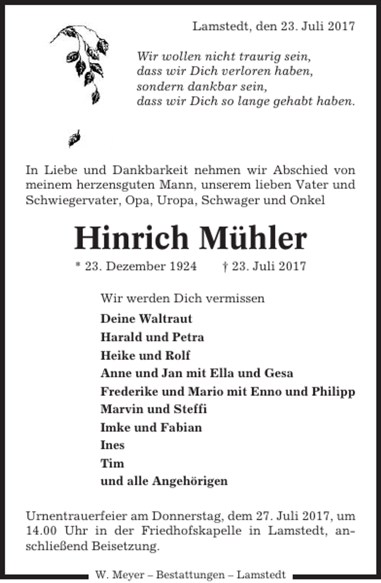 <p>Lamstedt, den 23. Juli 2017<br />Wir wollen nicht traurig sein,<br />dass wir Dich verloren haben,<br />sondern dankbar sein,<br />dass wir Dich so lange gehabt haben.</p><p>In Liebe und Dankbarkeit nehmen wir Abschied von<br />meinem herzensguten Mann, unserem lieben Vater und<br />Schwiegervater, Opa, Uropa, Schwager und Onkel</p><p>Hinrich Mühler<br />* 23. Dezember 1924</p><p>† 23. Juli 2017</p><p>Wir werden Dich vermissen<br />Deine Waltraut<br />Harald und Petra<br />Heike und Rolf<br />Anne und Jan mit Ella und Gesa<br />Frederike und Mario mit Enno und Philipp<br />Marvin und Steffi<br />Imke und Fabian<br />Ines<br />Tim<br />und alle Angehörigen<br />Urnentrauerfeier am Donnerstag, dem 27. Juli 2017, um<br />14.00 Uhr in der Friedhofskapelle in Lamstedt, anschließend Beisetzung.<br />W. Meyer – Bestattungen – Lamstedt</p>