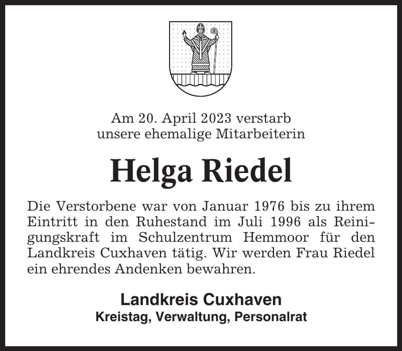 <p>Am 20. April 2023 verstarb<br />unsere ehemalige Mitarbeiterin</p><p>Helga Riedel<br />Die Verstorbene war von Januar 1976 bis zu ihrem<br />Eintritt in den Ruhestand im Juli 1996 als Reinigungskraft im Schulzentrum Hemmoor für den<br />Landkreis Cuxhaven tätig. Wir werden Frau Riedel<br />ein ehrendes Andenken bewahren.</p><p>Landkreis Cuxhaven<br />Kreistag, Verwaltung, Personalrat</p>