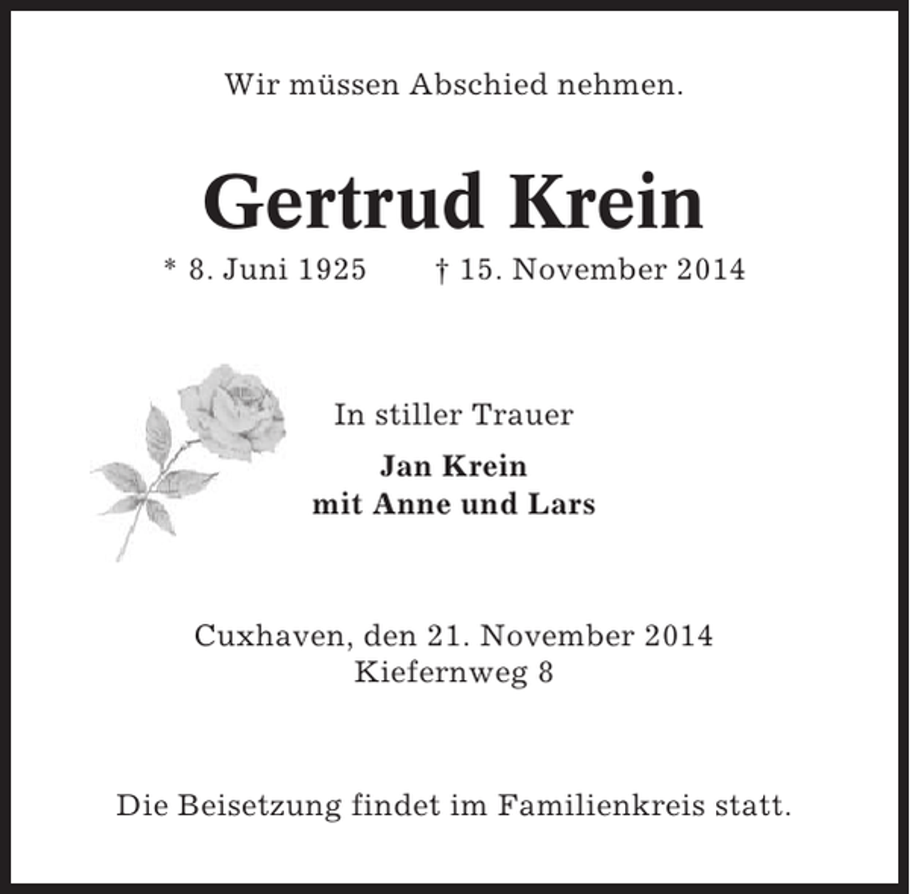 <p>Wir müssen Abschied nehmen.</p><p>Gertrud Krein<br />* 8. Juni 1925</p><p>† 15. November 2014</p><p>In stiller Trauer<br />Jan Krein<br />mit Anne und Lars</p><p>Cuxhaven, den 21. November 2014<br />Kiefernweg 8</p><p>Die Beisetzung findet im Familienkreis statt.</p>