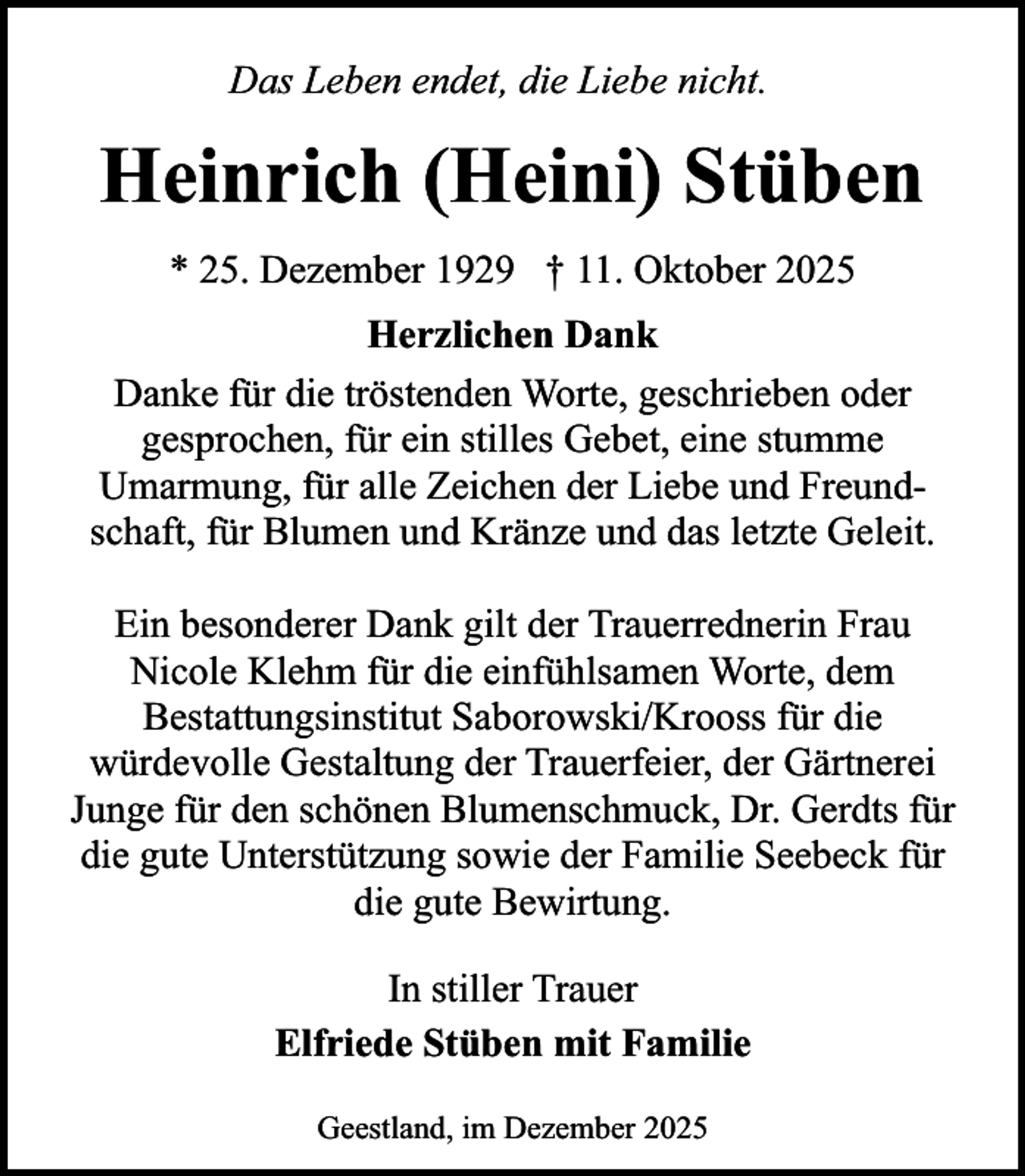 <p>Das Leben endet, die Liebe nicht.</p><p>Heinrich (Heini) Stüben<br />* 25. Dezember 1929 † 11. Oktober 2025<br />Herzlichen Dank<br />Danke für die tröstenden Worte, geschrieben oder<br />gesprochen, für ein stilles Gebet, eine stumme<br />Umarmung, für alle Zeichen der Liebe und Freundschaft, für Blumen und Kränze und das letzte Geleit.<br />Ein besonderer Dank gilt der Trauerrednerin Frau<br />Nicole Klehm für die einfühlsamen Worte, dem<br />Bestattungsinstitut Saborowski/Krooss für die<br />würdevolle Gestaltung der Trauerfeier, der Gärtnerei<br />Junge für den schönen Blumenschmuck, Dr. Gerdts für<br />die gute Unterstützung sowie der Familie Seebeck für<br />die gute Bewirtung.<br />In stiller Trauer<br />Elfriede Stüben mit Familie<br />Geestland, im Dezember 2025</p>