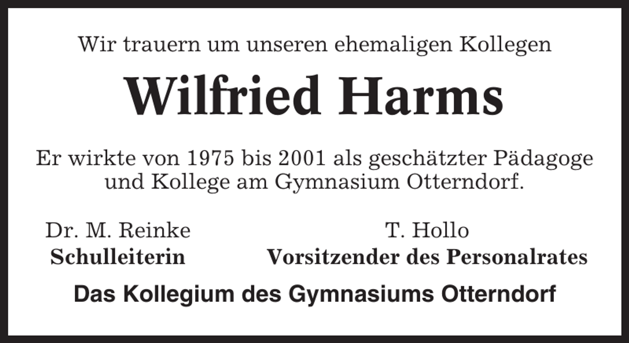 <p>Wir trauern um unseren ehemaligen Kollegen</p><p>Wilfried Harms<br />Er wirkte von 1975 bis 2001 als geschätzter Pädagoge<br />und Kollege am Gymnasium Otterndorf.<br />Dr. M. Reinke<br />Schulleiterin</p><p>T. Hollo<br />Vorsitzender des Personalrates</p><p>Das Kollegium des Gymnasiums Otterndorf</p>