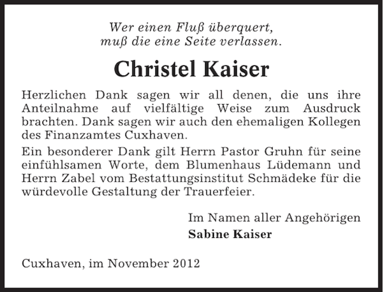 <p>Wer einen Fluß überquert,<br />muß die eine Seite verlassen.</p><p>Christel Kaiser<br />Herzlichen Dank sagen wir all denen, die uns ihre<br />Anteilnahme auf vielfältige Weise zum Ausdruck<br />brachten. Dank sagen wir auch den ehemaligen Kollegen<br />des Finanzamtes Cuxhaven.<br />Ein besonderer Dank gilt Herrn Pastor Gruhn für seine<br />einfühlsamen Worte, dem Blumenhaus Lüdemann und<br />Herrn Zabel vom Bestattungsinstitut Schmädeke für die<br />würdevolle Gestaltung der Trauerfeier.<br />Im Namen aller Angehörigen<br />Sabine Kaiser<br />Cuxhaven, im November 2012</p>